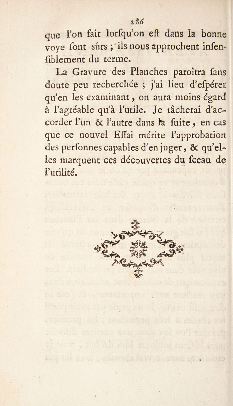 que Ton fait lorfqu’on eft dans ïa bonne voye font sûrs ; iis nous approchent infen- fibiement du terme. La Gravure des Planches paroîtra fans doute peu recherchée ; j’ai lieu d’efpérer qu’en les examinant, on aura moins égard à l’agréable qu’à l’utile. Je tâcherai d’ac¬ corder l’un &amp; l’autre dans h fuite, en cas que ce nouvel Effai mérite l’approbation des perfonnes capables d’en juger, &amp; qu’el¬ les marquent ces découvertes du fceau de l’utilité.