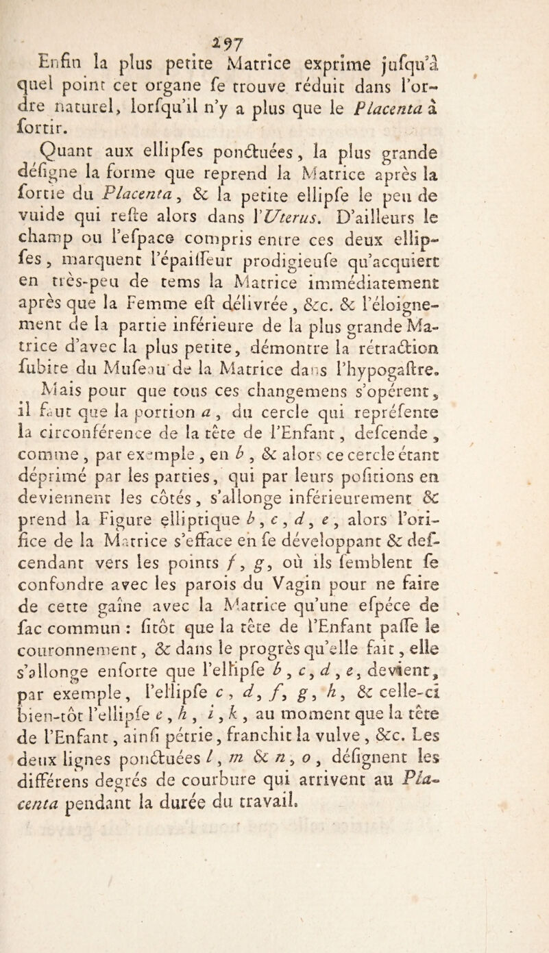 Enfin la plus petite Matrice exprime jufqifa quel point cet organe fe trouve réduit dans Por- dre naturel, lorfqu’il n'y a plus que le Placenta à fortir. Quant aux ellipfes ponduées, la plus grande defigne la forme que reprend la Matrice après la forue du Placenta, &amp; la petite ellipfe le pen de vuide qui refie alors dans P Utérus. D'ailleurs le champ ou Pefpace compris entre ces deux ellip- fes ? marquent Pépailfeur prodigieufe qu'acquiert en très-peu de tems la Matrice immédiatement après que la Femme eft délivrée , &amp;c. &amp; l'éloigne¬ ment de la partie inférieure de la plus grande Ma¬ trice d’avec la plus pente, démontre la rétradioa fubite du Mufeau de la Matrice dans l5hypogaftre9 Mais pour que tous ces changemens s'opèrents il Dut que la portion a , du cercle qui repréfente la circonférence de la tête de l'Enfant, defeende , comme , par exemple , en b , &amp; alors ce cercle étant déprimé par les parties, qui par leurs polirions en deviennent les côtés, s'allonge inférieurement &amp; prend la Figure elliptique h , c , d, e , alors l’ori¬ fice de la Matrice s’efface en fe développant &amp; des¬ cendant vers les points f, g, où ils femblent fe confondre avec les parois du Vagin pour ne faire de cette gaine avec la Matrice qu’une efpéce de fac commun : fi tôt que la tête de l’Enfant paiïe le couronnement, &amp; dans le progrès qu’elle fait, elle s’allonge enforte que l’elfipfe b , c, d , e, devient, par exemple, l’eliipfe c, d, /, g, h, &amp; celle-ci bien-tôt l’ellipfe e , h , i, k , au moment que la tête de l’Enfant, ainfi pétrie, franchit la vulve , &amp;c. Les deux lignes ponduées /, m &amp; n, o , défignent les différens degrés de courbure qui arrivent au Pla~ centa pendant la durée du travail»