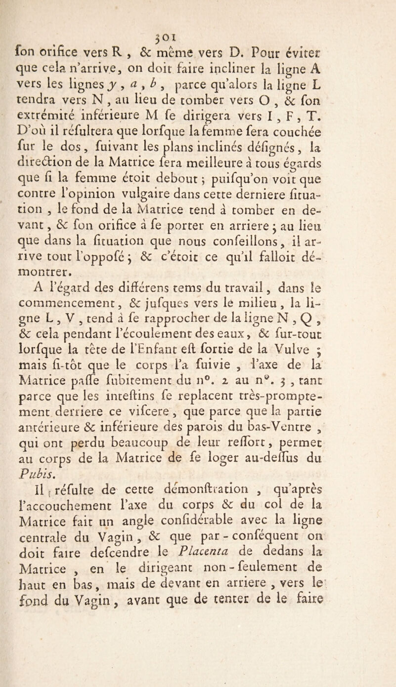 fon orifice vers R , &amp; meme vers D. Pour éviter que cela n’arrive, on doit faire incliner la ligne A vers les lignes y , a , b , parce qu’alors la ligne L tendra vers N, au lieu de tomber vers O , &amp; fon extrémité inférieure M fe dirigera vers I , F , T. D’où il réfultera que lorfque la femme fera couchée fur le dos , fuivant les plans inclinés défignés, la direction de la Matrice fera meilleure à tous égards que fi la femme étoit debout ; puifqu’on voit que contre l’opinion vulgaire dans cette derniere fitua- tion , le fond de la Matrice tend à tomber en de» vant, 8c fon orifice à fe porter en arriéré j au lieu que dans la fituation que nous conseillons, il ar¬ rive tour Foppofé y &amp; c’étoit ce qu'il falloir dé¬ montrer. A l’égard des dîfférens tems du travail, dans le commencement, 8c jufques vers le milieu, la li¬ gne L , V 5 tend a fe rapprocher de la ligne N,Q, &amp; cela pendant l’écoulement des eaux, Ôc fur-tout lorfque la tête de l’Enfant eft fortie de la Vulve ; mais fi-tôt que le corps l’a fuivie , l’axe de la Matrice paffe fubitement du n°. i au n®. 3 , tant parce que les inteftins fe replacent très-prompte¬ ment derrière ce vifeere, que parce que la partie antérieure &amp; inférieure des parois du bas-Ventre , qui ont perdu beaucoup de leur refiôrt, permet au corps de la Matrice de fe loger au-deflus du Pubis. Il réfulte de cette demonfttation , qu’après l’accouchement l’axe du corps &amp; du coi de la Matrice fait un angle confidérable avec la ligne centrale du Vagin, &amp; que par - conféquent on doit faire defeendre le Placenta de dedans la Matrice , en le dirigeant non - feulement de haut en bas, mais de devant en arriéré , vers le fond du Vagin, avant que de tenter de le faire