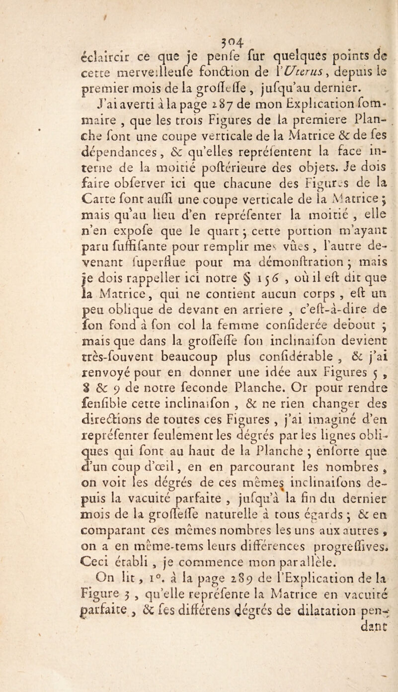 ?°4 éclaircir ce que je penfe fur quelques points de cette mervedleufe fonétion de 1 'Utérus % depuis b premier mois de la grofïefle 5 j al qu’au dernier. J’ai averti ala page 2.87 de mon Explication fom- maire 5 que les trois Figures de la première Plan¬ che font une coupe verticale de la Matrice &amp; de les dépendances, &amp; qu’elles repréîentent la face in¬ terne de la moitié poftérieure des objets. Je dois faire obferver ici que chacune des Figures de la Carte font auflî une coupe verticale de la Matrice ; mais qu'au heu d’en repréfenter la moitié 3 elle n’en expofe que le quart ^ cette portion m’ayant paru fuffilante pour remplir mes vues , l’autre de¬ venant luperflue pour ma démonftration ; mais Je dois rappeller ici notre § 156, où il eft dit que la Matrice 5 qui ne contient aucun corps , eft un peu oblique de devant en arriéré 3 c’eft-à-dire de ion fond à fon col la femme confiderée debout j mais que dans la groifelTe fon inclmaifon devient très-fouvent beaucoup plus confidérabie 3 &amp; j’ai renvoyé pour en donner une idée aux Figures 5 s S &amp; 9 de notre fécondé Planche. Or pour rendre fenfibie cette inclinaifon , &amp; ne rien changer des directions de toutes ces Figures 3 j’ai imaginé d’en repréfenter feulement les dégrés parles lignes obli¬ ques qui font au haut de la Planche ; enforre que d’un coup d’œil 3 en en parcourant les nombres 9 on voit les dégrés de ces mêmes inclinaifons de¬ puis la vacuité parfaite 3 jufqu à la fin du dernier mois de la grofFeife naturelle à tous égards ; &amp; en comparant ces mêmes nombres les uns aux autres » on a en mêtne-tems leurs différences progreffives* Ceci établi 3 je commence mon parallèle. On lit, i°. a la page 289 de l’Explication de la Figure 3 3 qu’elle repréfenre la Matrice en vacuité parfaite , ôc fes différens dégrés de dilatation pen^ dant