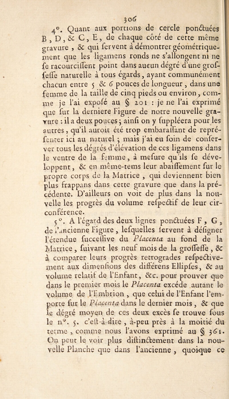 jo(j 4°. Quant aux portions de cercle ponétuées 1 B , D, &amp; C, E, de chaque côté de cette meme gravure , &amp; qui fervent à démontrer géométrique¬ ment que les ligamens ronds ne s’allongent ni ne fe racourcilTent point dans aucun dégré d’une grof- fefle naturelle à tous égards, ayant communément chacun entre 5 Sc 6 pouces de longueur , dans une femme de la taille de cinq pieds ou environ ? com¬ me je fai expofé au § 201 : je ne l’ai exprimé que fut la derniere Figure de notre nouvelle gra¬ vure : il a deux pouces} ainfi on y fuppléera pour les autres, qu’il auroit été trop embaralfant de repré- j féneer ici au naturel ; mais j’ai eu foin de confer- ver tous les degrés d’élévation de ces ligamens dans le ventre de la femme, à mefure qu’ils fe déve¬ loppent , &amp; en même-tems leur abaiffèment fur le propre corps de la Matrice , qui deviennent bien plus frappans dans cette gravure que dans la pré¬ cédente. D’ailleurs on voit de plus dans la nou¬ velle les progrès du volume refpeélif de leur cir¬ conférence. 5 °. A l’égard des deux lignes ponétuées F , G * de i’ancienne Figure , lefquelles lervent à défigner l’étendue fucceilîve du Placenta au fond de la Matrice , fuivant les neuf mois de la groffefFe , &amp;€ à comparer leurs progrès rétrogrades refpeétive- rnent aux dimenfions des différens Ellipfes, &amp; au volume relatif de l’Enfant, &amp;c. pour prouver que dans le premier mois le Placenta excède autant le volume de FEmbrion , que celui de l’Enfant l’em¬ porte fur le Placenta dans le dernier mois , &amp; que le dégré moyen de ces deux excès fe trouve fous le nQ. 5. c’elt-i dire , à~peu près à la moitié du terme , comme nous l’avons exprimé au § 361. On peut le voir plus diftinétement dans la nou¬ velle Planche que dans l’ancienne 5 quoique ce
