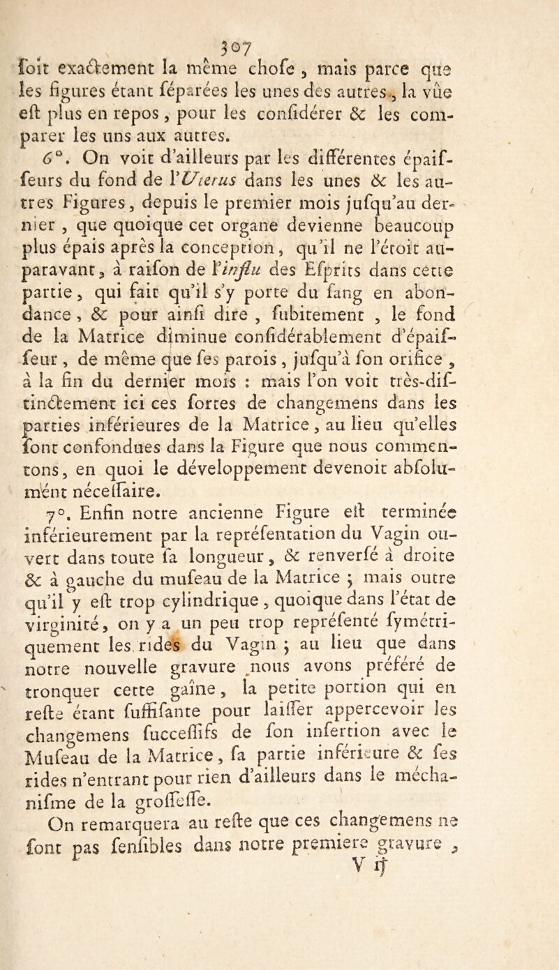 3°7 foit exaéfement la meme chofe 3 mais parce que les figures étant fépsrées les unes des autres, la vue eft plus en repos, pour les confidérer &amp; les com¬ parer les uns aux autres. 6°. On voit d’ailleurs par les différentes épaif- feurs du fond de Y U mus dans les unes 6c les au¬ tres Figures, depuis le premier mois jufqu’au der¬ nier , que quoique cet organe devienne beaucoup plus épais après la conception , qu’il ne l’étoit au¬ paravant 3 à raifon de Yinjlii des Efprits dans cette partie, qui fait qu’il s’y porte du fang en abon¬ dance &gt; &amp; pour ainfi dire , fubitement , le fond de la Matrice diminue confidérabiement d’épaif- feur, de même que les parois, jufqu’a fon orifice , à la fin du dernier mois : mais l’on voit très-dif- tinébement ici ces forces de changemens dans les parties inférieures de la Matrice, au lieu quelles font confondues dans la Figure que nous commen¬ tons 3 en quoi le développement devenoit abfolu- mène néce(Faire. 7°. Enfin notre ancienne Figure eft terminée inférieurement par la repréfentation du Vagin ou¬ vert dans toute la longueur * 6c renverfé à droite &amp; à gauche du muleau de la Matrice ; mais outre qu’il y eft trop cylindrique , quoique dans l’état de virginité, on y a un peu trop repréfenté fymétri- quement les rides du Vagin ; au lieu que dans notre nouvelle gravure nous avons préféré de tronquer cette gaine, la petite portion qui en refte étant fuffifante pour laifler appercevoir les changemens fucceflifs de fon infertion avec je Mufeau de la Matrice, fa partie inférieure &amp; les rides n’entrant pour rien d’ailleurs dans le média- nifme de la groftefie. On remarquera au refte que ces changemens ne font pas feniihles dans notre première gravure „