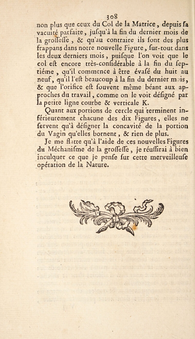 / 3 o8 non plus que ceux du Col de la Matrice , depuis fa vacuité parfaite, jufqu’à la fin du dernier mois de îa grouefle , &amp; qu’au contraire ils font des plus frappans dans notre nouvelle Figure, fur-tout dans les deux derniers mois, puifque l’on voit que le col eft encore très-confidérable à la fin du fep- tiéme , qu’il commence à être évafé du huit au neuf, qu’il l’eft beaucoup à la fin du dernier nuis, &amp; que l’orifice eft fouvent même béant aux ap¬ proches du travail, comme on le voit défigné par îa petite ligne courbe &amp; verticale K. Quant aux portions de cercle qui terminent in¬ férieurement chacune des dix Figures, elles ne fervent qu’à défigner la concavité de la portion du Vagin qu’elles bornent, &amp; rien de plus. Je me flatte qu’à l’aide de ces nouvelles Figures du Méchanifme de la groflèfle, je réuffirai à bien inculquer ce que je penfe fur cette merveilleufe opération de la Nature» /