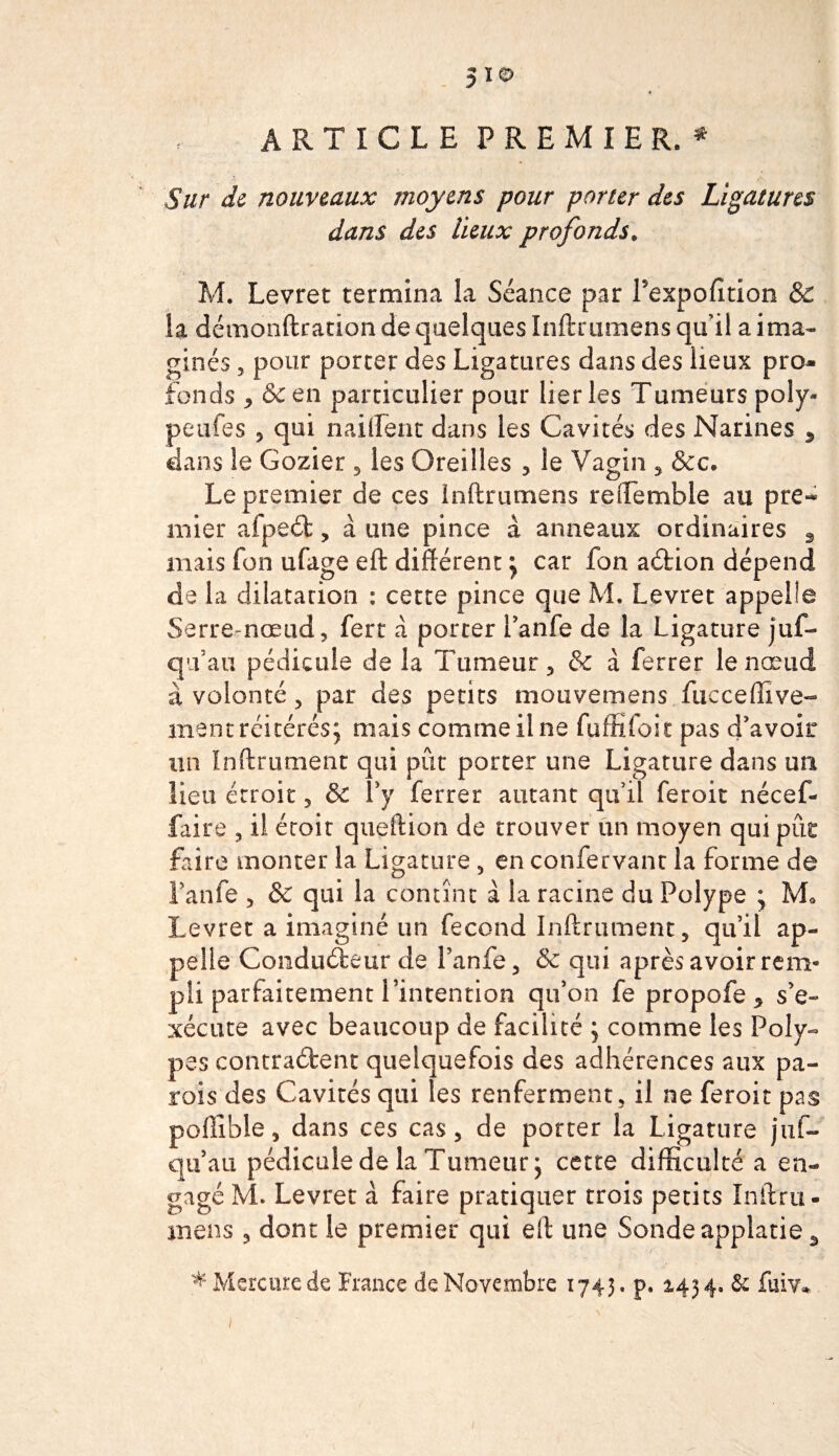 ARTICLE PREMIERE Sur de nouveaux moyens pour porter des Ligatures dans des lieux profonds* M. Levret termina la Séance par Pexpofition &amp; la démonftration de quelques Inftrumens qu’il a ima¬ ginés , pour porter des Ligatures dans des lieux pro¬ fonds , &amp; en particulier pour lier les Tumeurs poly- peufes 5 qui nailfent dans les Cavités des Narines 5 dans le Gozier , les Oreilles , le Vagin , &amp;c. Le premier de ces inftrumens reffemble au pre** mier afpeét, à une pince à anneaux ordinaires , mais fon ufage eft différent } car fon aCtion dépend de la dilatation : cette pince que M. Levret appelle Serre-nœud, fert à porter Panfe de la Ligature juf- qu’au pédicule de la Tumeur , &amp; à ferrer le nœud à volonté , par des petits motivemens fuc ce Hive¬ rnent réitérés} mais comme il ne fuffîfoit pas d'avoir un ïnftrument qui pût porter une Ligature dans un lieu étroit, &amp; P y ferrer autant qu’il feroit nécef- faire , il éroit queftion de trouver un moyen qui pur faire monter la Ligature , en confervanc la forme de Panfe , &amp; qui la contînt à la racine du Polype ; M0 Levret a imaginé un fécond Infiniment, qu’il ap¬ pelle Conducteur de Panfe, &amp; qui après avoir rem¬ pli parfaitement l’intention qu’on fepropofe* s’e¬ xécute avec beaucoup de facilité } comme les Poly¬ pes contractent quelquefois des adhérences aux pa¬ rois des Cavités qui les renferment, il ne feroit pas poftîble, dans ces cas, de porter la Ligature juf- qu’au pédicule de la Tumeur} cette difficulté a en¬ gagé M. Levret à faire pratiquer trois petits Infini- mens , dont le premier qui eft une Sonde applatie5 i * Mercure de France de Novembre 1743. p. 2.434. &amp; fuiv. i
