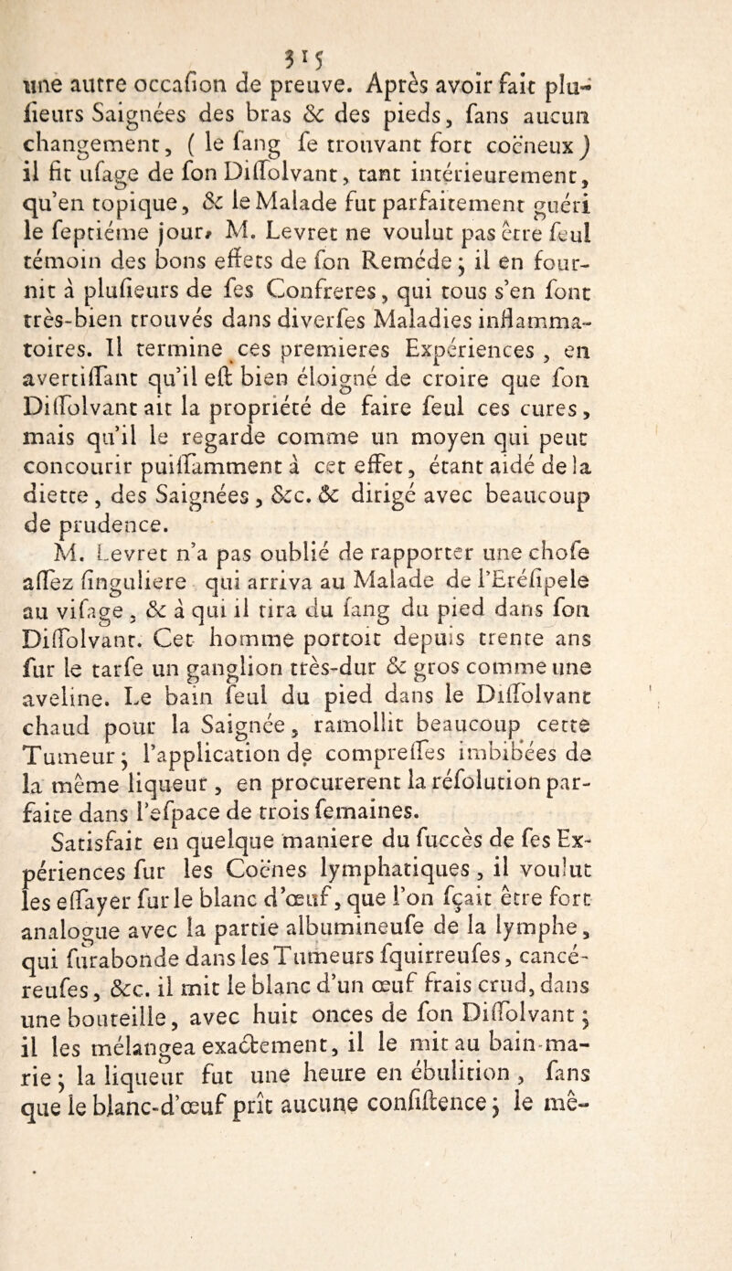une autre occafion de preuve. Après avoir fait plu~ fleurs Saignées des bras &amp; des pieds, fans aucun changement, ( le fang fe trouvant fort cocneux) il fit iffage de fon Diffoivant, tant intérieurement, qu’en topique, &amp; le Malade fut parfaitement guéri le feptiéme jour# M. Levret ne voulut pas être feui témoin des bons effets de fon Remède; il en four¬ nit à plufieurs de fes Confrères, qui tous s’en font très-bien trouvés dans diverfes Maladies inflamma¬ toires. Il termine ces premières Expériences, en avertiffant qu’il eft bien éloigné de croire que fon Diffoivant ait la propriété de faire feul ces cures, mais qu’il le regarde comme un moyen qui peut concourir puiffamment à cet effet, étant aidé de la diette , des Saignées , Sec. &amp; dirigé avec beaucoup de prudence. A4. Levret n’a pas oublié de rapporter une choie allez (înguliere qui arriva au Malade de LEréfipele au vifage, Se à qui il tira du fang du pied dans fon Diffoivant. Cet homme portoit depuis trente ans fur le tarie un ganglion très-dur &amp; gros comme une aveline. Le bain feul du pied dans le Diffoivant chaud pour la Saignée, ramollit beaucoup cette Tumeur; l’application de compreflès imbibées de la meme liqueur , en procurèrent la réfolution par¬ faite dans iefpace de trois femaines. Satisfait en quelque maniéré du fuccès de fes Ex¬ périences fur les Coënes lymphatiques, il voulut les effayer furie blanc d’œuf, que l’on fçait être fort analogue avec la partie albumineufe de la lymphe, qui furabonde dans les Tumeurs fquirreufes, cancé- reufes, &amp;c. il mit ie blanc d’un œuf frais crud, dans une bouteille, avec huit onces de fon Diffoivant ; il les mélangea exactement, il le mit au bain ma¬ rie ; la liqueur fut une heure en ébulirion , fans que le blanc-d’œuf prît aucune confiftence ; le me-