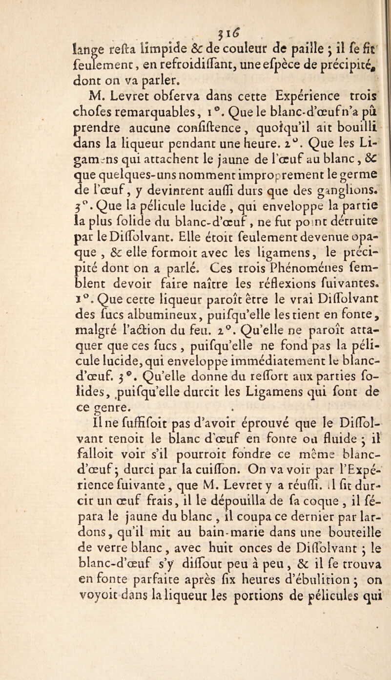 - . .■ * il6 • lange refta limpide &amp; de couleur de paille ; il fe Ht feulement, en refroidiflant, uneefpèce de précipité* dont on va parler» M. Levret obferva dans cette Expérience trois chofes remarquables, i°. Que le blanc-d’œufn’a pu prendre aucune confiftence, quoiqu’il ait bouilli dans la liqueur pendant une heure. i°. Que les Li- gamins qui attachent le jaune de l'œuf au blanc, 8c que quelques-uns nomment improprement le germe de Tœuf, y devinrent aufii durs que des ganglions. 5°. Que la pélicule lucide , qui enveloppe la partie la plus folide du blanc-d’œuf, ne fut point détruite pat le Diflolvant. Elle étoit feulement devenue opa* que , &amp; elle formoit avec les ligamens, le préci¬ pité dont on a parlé. Ces trois Phénomènes fem- blent devoir faire naître les réflexions fuivantes. Que cette liqueur paroît être le vrai Diflolvant des lues albumineux, puifqu’elle les tient en fonte^ malgré l’aftion du feu. z°. Qu’elle ne paroît atta¬ quer que ces fucs , puifqu’elle ne fond pas la péli¬ cule lucide, qui enveloppe immédiatement le blanc- d’œuf. 30. Quelle donne du reffort aux parties fo- lides, puifqu elle durcit les Ligamens qui font de ce genre. Il ne fuffifoit pas d'avoir éprouvé que le Diffol— vant tenoit le blanc d’œuf en fonte ou fluide • il falloit voir s’il pourroit fondre ce même blanc- d’œuf ; durci par la cuiflon. On va voir par l’Expé¬ rience fuivante , que M. Levret y a réuffi. .1 fit dur¬ cir un œuf frais, il le dépouilla de fa coque , il fé- para le jaune du blanc , il coupa ce dernier par lar¬ dons, qu’il mit au bain-marie dans une bouteille de verre blanc, avec huit onces de Diflolvant ; le blanc-d’œuf s’y diflbut peu à peu , 8c il fe trouva en fonte parfaite après fix heures d’ébulinon ; on voyait dans la liqueur les portions de pélicules qui