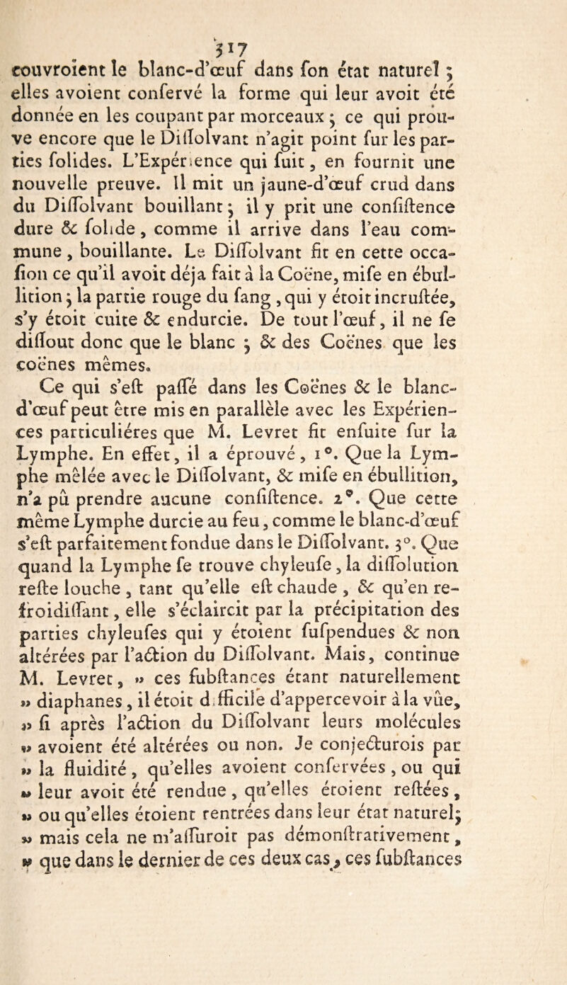5 î 7 couvroîent le blanc-d’œuf dans fon état naturel ; elles avoient confervé la forme qui leur avoit été donnée en les coupant par morceaux ■ ce qui prou¬ ve encore que le Diflolvant n’agit point fur les par¬ ties folides. L’Expénence qui fuit, en fournit une nouvelle preuve. Il mit un jaune-d’œuf crud dans du Diflolvant bouillant il y prit une confiftence dure &amp; folide, comme il arrive dans l’eau com¬ mune , bouillante. Le Diflolvant fit en cette occa- fion ce qu’il avoit déjà fait à la Coëne, mife en ébul¬ lition j la partie rouge du fang ,qui y étoit incruftée, s’y étoit cuite &amp;c endurcie. De tout l’œuf , il ne fe diflout donc que le blanc j &amp; des Cocnes que les cocnes mêmes. Ce qui s’eft pafle dans les Coënes &amp; le blanc- d'œuf peut être mis en parallèle avec les Expérien¬ ces particulières que M. Levret fit enfuite fur la Lymphe. En effet, il a éprouvé, i°. Que la Lym¬ phe mêlée avec le Diflolvant, &amp; mife en ébullition* îisl pu prendre aucune confidence* 2°. Que cette même Lymphe durcie au feu , comme le blanc-d’œuf s*eft parfaitement fondue dans le Diflolvant. 3°. Que quand la Lymphe fe trouve chyleufe, la diffolution refte louche , tant qu’elle eft chaude * 5c qu’en re~ froidiflant, elle s’éclaircit par la précipitation des parties chyleufes qui y étoient fufpendues Sc non altérées par i’adion du Diflolvant. Mais, continue M. Levret, »&gt; ces fubftances étant naturellement « diaphanes , il étoit d fficile d’appercevoir a la vue* 35 fi. après l’a&amp;ion du Diflolvant leurs molécules w avoient été altérées ou non. Je conjefturois par » la fluidité, qu’elles avoient confervées , ou qui » leur avoit été rendue, qu’elles écoienc reftées, « ou quelles étoient rentrées dans leur état naturelj w mais cela ne m’afliiroic pas démonftrarivement * m que dans le dernier de ces deux cas ^ ces fubftances
