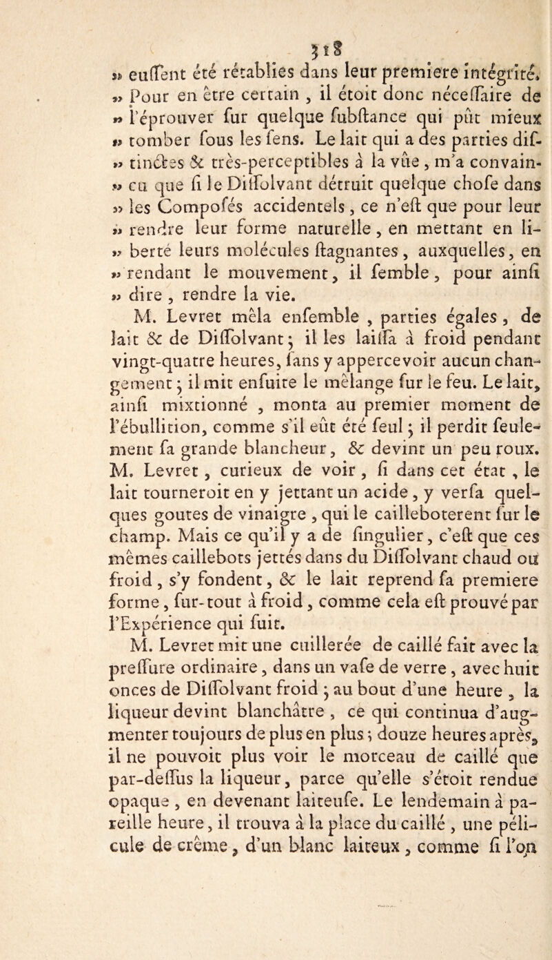 3ïS n euftent été rétablies dans leur premiers intégrité* » Pour en être certain , il étoit donc néceffaire de w l'éprouver fur quelque fubftance qui pût mieux » tomber fous les fens. Le lait qui a des parties dif- » tinéfces $c très-perceptibles a la vue , m’a convain- » eu que fi le Diuolvant détruit quelque chofe dans « les Compofés accidentels , ce n’eft que pour leur » rendre leur forme naturelle, en mettant en li- » berté leurs molécules ftagnantes, auxquelles, eu » rendant le mouvement, il femble, pour ainfi » dire , rendre la vie. M. Levret mêla enfemble , parties égales , de îait &amp; de Diffolvantj il les lai lia à froid pendant vingt-quatre heures, fans y appercevoir aucun chan¬ gement * il mit enfuite le mélange fur le feu. Le lait, ainfi mixtionné , monta au premier moment de l’ébullition, comme s'il eût été feul j il perdit feule¬ ment fa grande blancheur, &amp; devint un peu roux. M. Levret, curieux de voir, fi dans cet état , le îait tourneroit en y jettant un acide, y verfa quel¬ ques goûtes de vinaigre , qui le cailleboterent fur le champ. Mais ce qu’il y a de finguiier, c’eft que ces mêmes caillebots jettés dans du Difiolvant chaud ou froid , s’y fondent, &amp; le lait reprend fa première forme, fur-tout à froid, comme cela eft prouvé par l’Expérience qui fuit. M. Levret mit une cuillerée de caillé fait avec la preflure ordinaire, dans un vafe de verre , avec huit onces de Difiblvant froid } au bout d’une heure , la liqueur devint blanchâtre , ce qui continua d’aug¬ menter toujours de plus en plus ; douze heures après* il ne pouvoit plus voir le morceau de caillé que par-deiïiis la liqueur, parce quelle s’étoit rendue opaque , en devenant laiteufe. Le lendemain à pa¬ reille heure, il trouva à la place du caillé , une péli- cule de crème, d’un blanc laiteux, comme fi ïop.