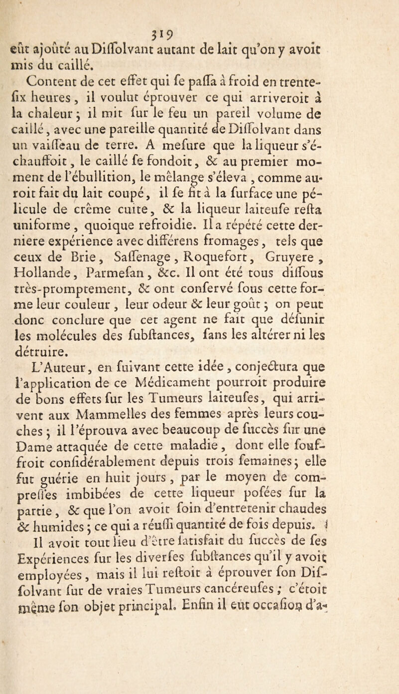 H9 eût ajouté auDiffolvant autant de lait qu’on y avoir mis du caillé. Content de cet effet qui fe paflà à froid en trente- fix heures , il voulut éprouver ce qui arriveroit à la chaleur ; il mit lur le feu un pareil volume de caillé, avec une pareille quantité de Dilfolvant dans un vaillèau de terre. A mefure que la liqueur s'é¬ chauffait, le caillé fe fondoit, &amp; au premier mo¬ ment de l’ébullition, le mélange s’éleva , comme au- roit fait du lait coupé, il fe fit à la furface une pé- licule de crème cuite, &amp; la liqueur laiteufe refta uniforme , quoique refroidie. lia répété cette der¬ nière expérience avec différens fromages, tels que ceux de Brie, Saffenage , Roquefort, Gruyere , Hollande, Parmefan , &amp;c. Il ont été tous dilfous très-promptement, &amp; ont confervé fous cette for¬ me leur couleur , leur odeur &amp; leur goût ; on peut donc conclure que cet agent ne fait que déiunir les molécules des fubftances, fans les altérer ni les détruire, L’Auteur, en fuivant cette idée, conjectura que l’application de ce Médicament pourroit produire de bons effets fur les Tumeurs laiteufes, qui arri¬ vent aux Mammelles des femmes après leurs cou¬ ches ; il l’éprouva avec beaucoup de fuccès fur une Dame attaquée de cette maladie, dont elle fouf- froit confidérablement depuis trois femaines ; elle fut guérie en huit jours, par le moyen de com- prefi'es imbibées de cette liqueur pofées fur la partie , &amp; que l’on avoir foin d’entretenir chaudes &amp; humides ; ce qui a réuffi quantité de fois depuis, i Il avoit tout lieu d’être latisfait du fuccès de fes Expériences fur les diverfes fubltances qu’il y avoir employées , mais il lui reftoit à éprouver fon Dif- folvant fur de vraies Tumeurs cancéreufes ; c’étoic même fon objet principal. Enfin il eut occafioij d’a-