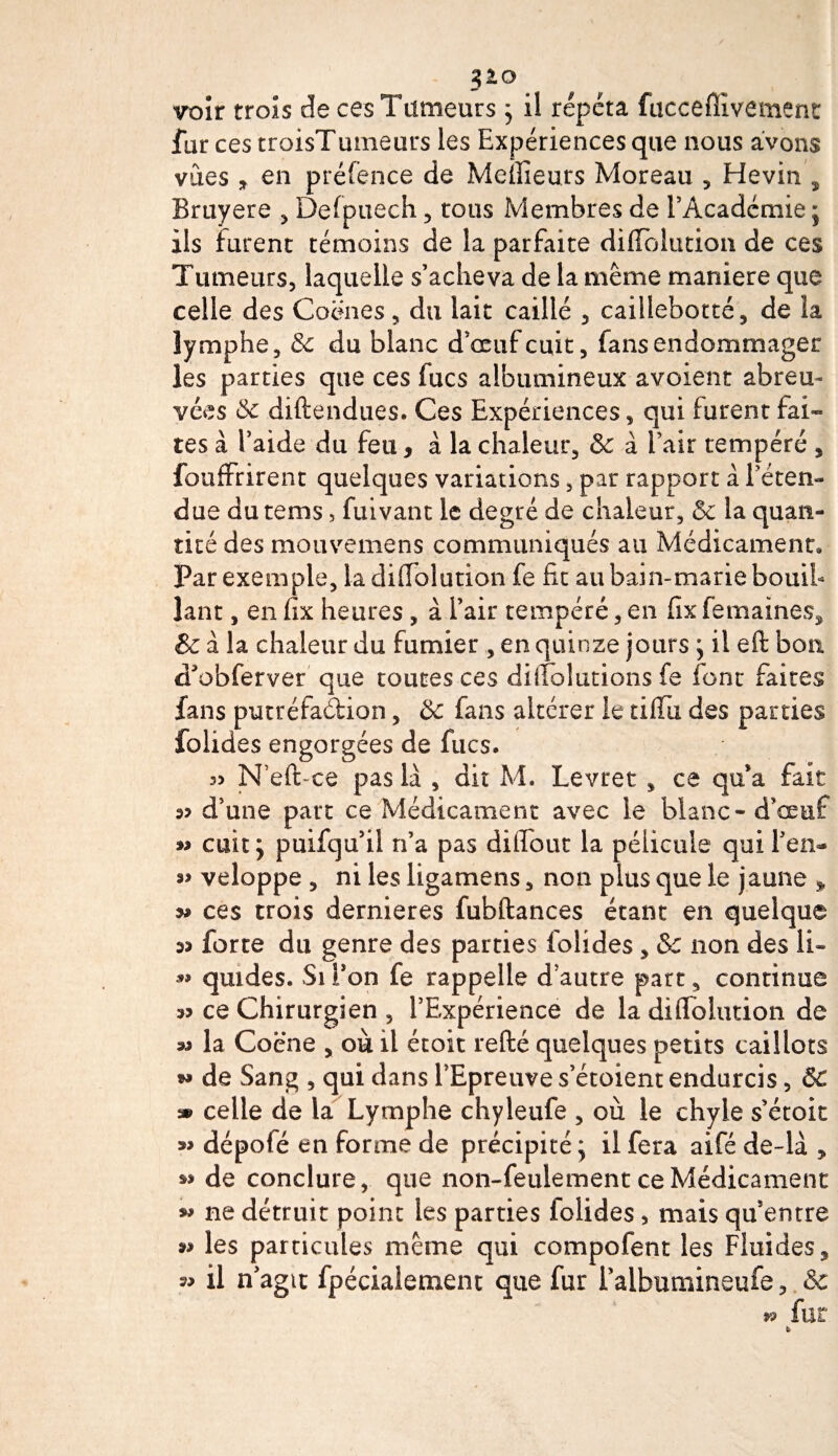voir trois de ces Tumeurs ; il répéta fucceflïvement far ces troisTumeurs les Expériences que nous avons vues * en préfence de Meilleurs Moreau , Hevin , Bruyere , Delpuech , tous Membres de l’Académie ; ils furent témoins de la parfaite diffolution de ces Tumeurs, laquelle s’acheva de la même maniéré que celle des Coënes, du lait caillé , caillebotté, de la lymphe, &amp;c du blanc d’œuf cuit, fans endommager les parties que ces fucs albumineux avoient abreu¬ vées 5c diftendues. Ces Expériences, qui furent fai» tes à l’aide du feu, à la chaleur, &amp; à l’air tempéré s fouffrirent quelques variations, par rapport a l’éten¬ due dutems, fuivant le degré de chaleur, &amp; la quan¬ tité des mouvemens communiqués au Médicament» Par exemple, la diffolution fe fit au bain-marie bouiL lant, en fix heures , à l’air tempéré, en fix femaines^ &amp; à la chaleur du fumier , en quinze jours ; il eft bon cTobferver que toutes ces diffolutions fe font faites fans putréfadion, &amp; fans altérer le tiffù des parties folides engorgées de fucs. 3&gt; N’eft-ce pas là , dit M. Levret, ce qu’a fait d’une part ce Médicament avec le blanc - d’œuf » cuit; puifqu’ii n’a pas difiout la pélicuie qui l’en- veloppe , ni les ligamens, non plus que le jaune » ^ ces trois dernieres fubftances étant en quelque forte du genre des parties folides , &amp; non des li~ quides. Si Ton fe rappelle d autre part, continue a? ce Chirurgien , l’Expérience de la diffolution de la Coëne , où il étoit refté quelques petits caillots w de Sang , qui dans l’Epreuve s’étoient endurcis, &amp;C » celle de la Lymphe chyleufe , où le chyle s’étoit dépoté en forme de précipité ; il fera aifé de-là 9 de conclure, que non-feulement ce Médicament « ne détruit point les parties folides, mais qu’entre 33 les particules même qui compofent les Fluides, 33 il n’agit fpécialement que fur l’aibumineufe, &amp; fur
