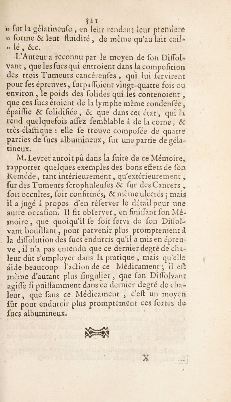 §ii fur la gclatineufe , en leur rendant leur preitnerê forme &amp; leur fluidité , de même qu'au lait cail- » lé , &amp;c. L’Auteur a reconnu par le moyen de fon DifTbL Vaut, que les fucs qui entroient dans la compofition des trois Tumeurs cancéreufes , qui lui ferment pour fes épreuves, furpafToient vingt-quatre fois ou environ , le poids des folides qui les contenoient, que ces fucs étoient de la lymphe même condenfée, épaiffie &amp; folidifiée, &amp; que dans cet état , qui la rend quelquefois aifez femblable à de la corne, 8c très-élaftique : elle fe trouve compofée de quatre parties de fucs albumineux, fur une partie de géla¬ tineux. M, Levret auroit pû dans la fuite de ce Mémoire* rapporter quelques exemples des bons effets de fou Remède, tant intérieurement, qu’extérieure ment * fur des Tumeurs fcrophuleufes 8c fur des Cancers * fou occultes, foie confirmés, &amp; même ulcérés, mais il a jugé à propos d’en réierver le détailpour une autre occanon. Il fit obferver, en finiffant fon Mé¬ moire , que quoiqu’il fe foit fervi de ion Diffol-* vaut bouillant, pour parvenir plus promptement à la diflolution des fucs endurcis qu’il a mis en épreu¬ ve , il n’a pas entendu que ce dernier degré de cha¬ leur dût s’employer dans la pratique , mais qu’elle aide beaucoup l’a&amp;ion de ce Médicament ; il eft meme d’autant plus fingulier, que fon Diflblvanc agi (Te fi puifiamment dans ce dernier degré de cha¬ leur, que fans ce Médicament , c’eft un moyen fur pour endurcir plus promptement ces fortes fucs albumineux» A
