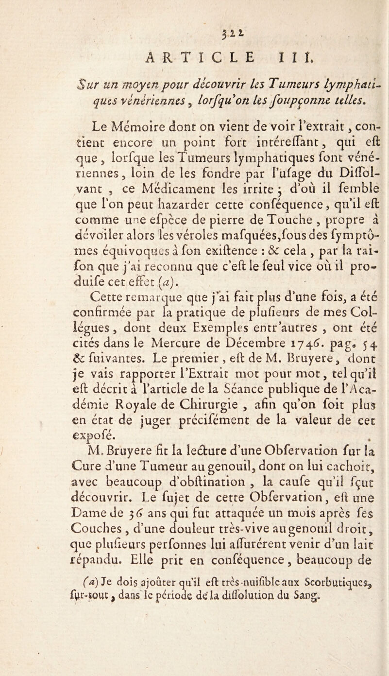 $22 ARTICLE III. i Sur un moyen pour découvrir les Tumeurs lymphati¬ ques vénériennes , lorfqu on Us foupcorme telles. Le Mémoire dont on vient de voir l’extrait, con¬ tient encore un point fort inrérefTant, qui eft que 5 lorfque les Tumeurs lymphatiques font véné¬ riennes, loin de les fendre par l’ufage du Diftol- vant , ce Médicament les irrite \ d’où il femble que Ton peut bazarder cette conféquence, qu’il eft: comme une efpèce de pierre de Touche, propre à dévoiler alors les véroles mafquées,fous des fymptô- mes équivoques à fon exiftence : &amp;c cela , par la rai- fon que j’ai reconnu que c’eft le feul vice où il pro- duife cet effet (a). Cette remarque que j’ai fait plus d’une fois, a été confirmée par la pratique de plufieurs de mes Col¬ lègues , dont deux Exemples entr autres , ont été cités dans le Mercure de Décembre 1746. pag» 54 6c fuivantes. Le premier , eft de M. Bruyere, dont je vais rapporter l’Extrait mot pour mot, tel qu’il eft décrit à l’article de la Séance publique de l’Aca¬ démie Royale de Chirurgie , afin qu’on foit plus en état de juger précifémenc de la valeur de cet expofé. M. Bruyere fit la leéfcure d’une Obfervation fur la Cure d’une Tumeur au genouil, dont on lui cachait, avec beaucoup d’obftination , la caufe qu’il fçtic découvrir. Le fujet de cette Obfervation, eft une Dame de 3 G ans qui fut attaquée un mois après fes Couches , d’une douleur très-vive augenouü droit, que plufieurs perfonnes lui affûtèrent venir d’un lait répandu. Elle prit en conféquence, beaucoup de C*)Je dois ajouter cju’Ü eft très-nuifibïe aux Scorbutiques^ jfyr-cout j dans le période de la diflblution du Sang,