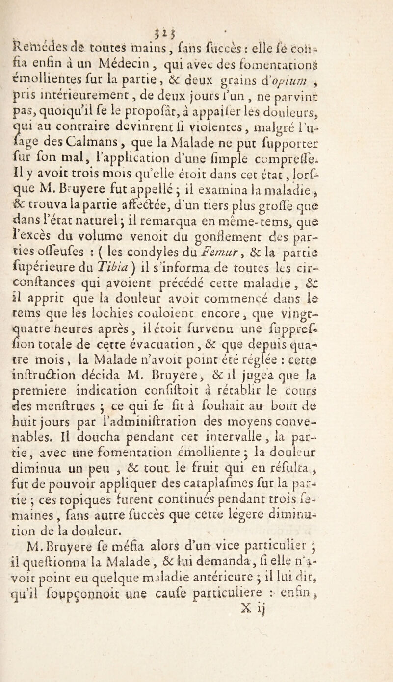  4 ; }l$ Remèdes de toutes mains, fans fiiccès s elle fe coh- fia enhn à un Médecin , qui avec des fomentations émollientes fur la partie, &amp; deux grains d'opium , pris intérieurement, de deux jours l'un , ne parvint pas, quoiqu'il fe le propofât, à appaifer les douleurs, qui au contraire devinrent li violentes, malgré 1 u- fage des Caïmans , que la Malade ne put fupporter fur fon mal 5 l’application d’une fimple comprefle» Il y avoit trois mois qu elle étoit dans cet état, lorf~ que M. Bruyere fut appelle \ il examina la maladie * &amp; trouva la partie affeétée, d'un tiers plus greffe que dans l’état naturel j il remarqua en même-tems, que î’excès du volume venoit du gonflement des par¬ ties offeufes s ( les condyles du Fémur, &amp; la partie fupérieure du Tibia ) il s informa de toutes les cir- confiances qui avoient précédé cette maladie , &amp; il apprit que la douleur avoir commencé dans le tems que les lochies eoaioient encore, que vingt- quatre heures après, il étoit fur venu une fuppref- fion totale de cette évacuation , &amp; que depuis qua¬ tre mois , la Malade n’avoit point été réglée : cette inftrudfcion décida M* Bruyere, de il jugea que la première indication confiftoit à rétablir le cours des menftrues $ ce qui fe fit à fouhait au bout de huit jours par l’adminiftration des moyens conve¬ nables. Il doucha pendant cet intervalle, la par¬ tie, avec une fomentation émolliente j la douleur diminua un peu , &amp; tout le fruit qui en réfui ta , fut de pouvoir appliquer des cataplafmes fur ia par¬ tie ; ces topiques furent continués pendant trois Se¬ maines , fans autre fuccès que cette légère diminu¬ tion de la douleur. M. Bruyere fe méfia alors d’un vice particulier ; il queftionna la Malade , &amp;c lui demanda, fi elle De¬ voir point eu quelque maladie antérieure * il lui dit, qu’il foypçoonoic une caufe particulière : enfin % X ij