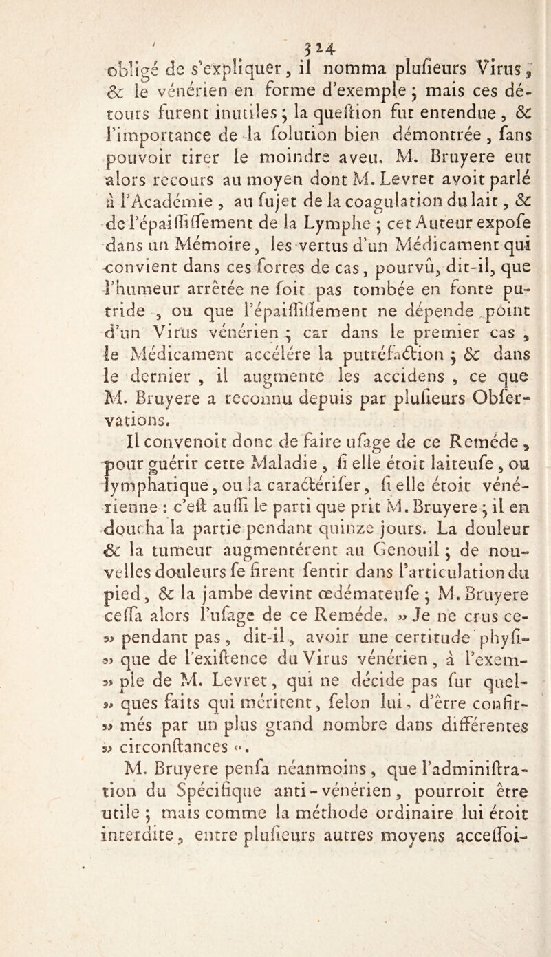 ' # 3*4 obligé de s'expliquer, il nomma plufieurs Viras* &amp; le vénérien en forme d’exemple ; mais ces dé¬ tours furent inutiles ; la queftion fut entendue , &amp; l’importance de -la folution bien démontrée , fans pouvoir tirer le moindre aveu. M. Bruyere eut alors recours au moyen dont M. Levret avoir parlé ù l’Académie , au fujet de la coagulation du lait, &amp; de répaiffiffement de la Lymphe ; cet Auteur expofe dans un Mémoire, les vertus d’un Médicament qui convient dans ces fortes de cas, pourvu, dit-il, que l’humeur arrêtée ne foit pas tombée en fonte pu¬ tride , ou que i’épaiffiiïement ne dépende point d’un Virus vénérien • car dans le premier cas , le Médicament accéléré la putréfaction 3 &amp; dans le dernier , il augmente les accidens , ce que M. Bruyere a reconnu depuis par plufieurs Obfer- varions. Il convenok donc de faire ufage de ce Remède , pour guérir cette Maladie , fi elle étoit laiteufe, ou lymphatique, ou !a caraétériler, h elle étoit véné¬ rienne : c’eii atiffi le parti que prit M. Bruyere * il en doucha la partie pendant quinze jours. La douleur Sc la tumeur augmentèrent au Genouil ; de nou¬ velles douleurs fe firent fentir dans l'articulation du pied, &amp; la jambe devint œdémateule j M. Bruyere cefTa alors l’ufage de ce Remède. » Je ne crus ce- pendant pas , dit-il , avoir une certitude'phyfi- que de Texiftence du Virus vénérien, à l’exem- ss pie de M. Levret, qui ne décide pas fur quel- 9* ques faits qui méritent, félon lui, d’être confîr- més par un plus grand nombre dans différentes circonftances &lt;*. M. Bruyere penfa néanmoins , que fadminifcra- tion du Spécifique anti- vénérien, pourroit être utile ; mais comme la méthode ordinaire lui étoit interdite, entre plufieurs autres moyens accelfoi-