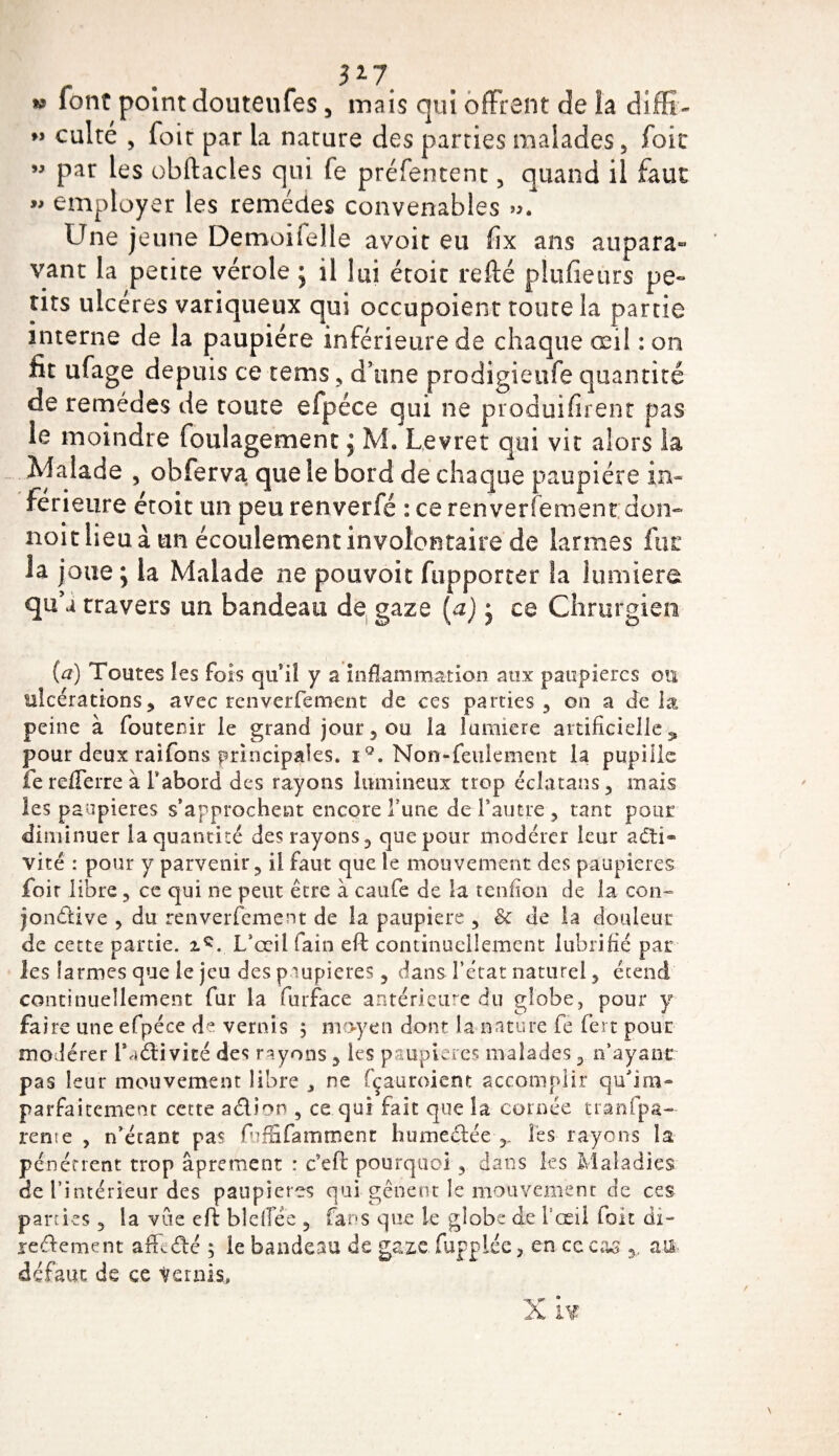 » i} 3*7 W font point douteufes 5 mais qui offrent de la diffi¬ culté , foit par la nature des parties malades, fok par les obftacles qui fe préfentent, quand il faut » employer les remèdes convenables ». Une jeune Demoiielle avoir eu fix ans aupara¬ vant la petite vérole j il lui étoit refté plufieurs pe« tirs ulcères variqueux qui occupoient toute la partie interne de la paupière inférieure de chaque œil :on fit ufage depuis ce tems, d’une prodigieufe quantité de remedes de toute efpéce qui ne produifirent pas le moindre foulagement 5 M. Levret qui vit alors la Malade , obferva que le bord de chaque paupière in¬ ferieure étoit un peu renverfé : ce renverfement don- noit lieu à un écoulement involontaire de larmes fut la joue ; la Malade ne pouvoir fupporter la lumière qu’a travers un bandeau de gaze (a) j ce Chrurgien (a) Toutes les fois qu’il y a inflammation aux paupières ou ulcérations, avec renverfement de ces parties, on a delà peine à foutenir le grand jour, ou la îuraiere artificielle9 pour deux raifons principales. iQ. Non-feulement la pupille ferefierre à l’abord des rayons lumineux trop éclatans, mais les paupières s’approchent encore Tune de l’autre , tant pour diminuer la quantité des rayons, que pour modérer leur acti¬ vité : pour y parvenir, il faut que le mouvement des paupières foit libre, ce qui ne peut être à caufe de la tendon de la con¬ jonctive , du renverfement de la paupière , &amp; de la douleur de cette partie. L’œil fain eft continuellement lubrifié par les larmes que le jeu des paupières, dans l’état naturel, étend continuellement fur la furface antérieure du globe, pour y faire une efpéce de vernis ; moyen dont la nature fe fert pour modérer lbiddvité des rayons , les paupières malades, n’ayant pas leur mouvement libre ^ ne fçauroient accomplir qu'im- parfaitemeot cette adion , ce qui fait que la cornée transpa¬ rente , n’étant pas fufïïfamrrtent humedée Tes rayons la pénétrent trop âprement : c’eft pourquoi, dans les Maladies de l’intérieur des paupières qui gênent le mouvement de ces parties , la vue efb bleflee , fans que le globe de Tœd foit di- redement affidé ; le bandeau de gaze fiuppiée, en ceca^ tus défaut de ce ternis.