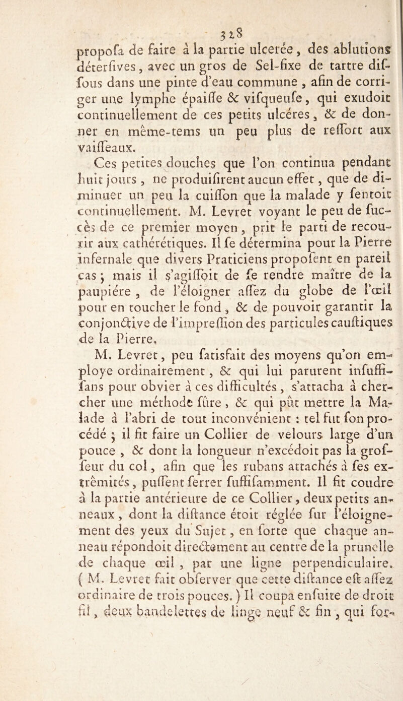 - 3 ^ propofa de faire à ia partie ulcerée, des ablutions déterfives, avec un gros de Sel-fixe de tartre di(- fous dans une pinte d'eau commune , afin de corri¬ ger une lymphe épaiffe 8c vifqueufe, qui exudoit continuellement de ces petits ulcères , &amp; de don¬ ner en même-tems un peu plus de reflort aux vaifleaux. Ces petites douches que l'on continua pendant huit jours 3 ne produifirent aucun effet * que de di¬ minuer un peu la cuiiTon que la malade y fentoit continuellement. M. Levret voyant le peu de fuc- cès de ce premier moyen, prit le parti de recou¬ rir aux cathérétiques. Il fe détermina pour la Pierre infernale que divers Praticiens propofènt en pareil cas \ mais il s’agilïbit de fe rendre maître de îa paupière , de l'éloigner allez du globe de l’œil pour en toucher le fond , &amp; de pouvoir garantir la conjonctive de l’impreffiondes particules cauftiques de îa Pierre, M. Levret , peu fatisfait des moyens qu’on em¬ ployé ordinairement , 8c qui lui parurent infuffi- fans pour obvier à ces difficultés 5 s’attacha à cher¬ cher une méthode fûre , &amp; qui pût mettre la Ma¬ lade à l’abri de tout inconvénient : tel fut fon pro¬ cédé * il fit faire un Collier de velours large d’un pouce , &amp; dont la longueur n’excédoit pas la grof- feur du col 5 afin que les rubans attachés à fes ex¬ trémités, pufiènt ferrer fuffifatnment. Il fit coudre â la partie antérieure de ce Collier, deux petits an¬ neaux , dont la diftance étoit réglée fur l’éloigne- ment des yeux du Sujet, en forte que chaque an¬ neau répondoit directement au centre de la prunelle de chaque œil , par une ligne perpendiculaire. ( M. Levret fait obier ver que cette diftance eft afifez ordinaire de trois pouces. ) Il coupa enfuite cle droit fil, deux bandelettes de linge neuf &amp; fin , qui fax**