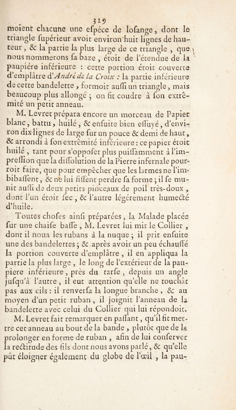 moîent chacune une efpéce de lofange, dont le triangle fupérieur avoit environ huit lignes de hau¬ teur , 8c la partie la plus large de ce triangle , que nous nommerons fa baze , étoit de l’étendue de la paupière inférieure : cette portion étoit couverte d emplâtre à'André de la Croix : la partie inférieure de cette bandelette * formoit aufîî un triangle , mais beaucoup plus allongé * on fit coudre à fou extré¬ mité un petit anneau. M. Levret prépara encore un morceau de Papier blanc, battu &gt; huilé , &amp; enfuite bien elluyé , d’envi¬ ron dix lignes de large fur un pouce &amp; demi de haut, &amp; arrondi â fon extrémité inférieure : ce papier étoit huilé, tant pour s oppofer plus puiflamment àl’im- preflion que la di Ablution de la Pierre infernale pour- rou faire, que pour empêcher que les larmes ne i’ini- bibaffênt, 8c ne lui fi fient perdre fa forme ; il fe mu¬ nit aufli de deux petits pince.aux de poil très-doux , dont l'un étoit fec, &amp;c l’autre légèrement humecté d'huile. Toutes chofes ainfi préparées, la Malade placée fur une chaife baffe , M. Levret lui mit le Collier y dont il noua les rubans à la nuque • il prit enfuite une des bandelettes j &amp; après avoir un peu échauffé la portion couverte d’emplâtre , il en appliqua la partie la plus large , le long de l’extérieur de la pau¬ pière inférieure, près du rarfe , depuis un angle jufquVi l’autre, il eut attention qu’elle ne touchât pas aux cils : il renverfa la longue branche , &amp; au moyen d’un petit ruban , il joignit l’anneau de la bandelette avec celui du Collier qui lui répondoit, M. Levret fait remarquer en paffant, qu’il fît met¬ tre cet anneau au bout de la bande &gt; plutôt que de la prolonger en forme de ruban , afin de lui conferver la reditude des fils dont nous avons parlé, &amp; qifelle pût éloigner également du globe de l’œil 3 la paix-