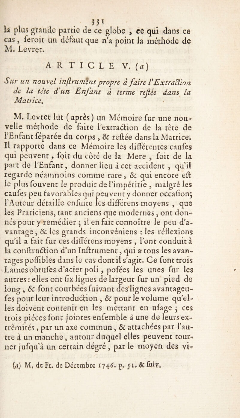 la plus grande partie de ce globe , ce qui dans ce cas, feroic un défaut que n’a point la méthode de M. Levret. ARTICLE V. (a) Sur un nouvel inftrument propre à faire l'Extraction de la tête d'un Enfant à terme refée dans la Matrice. M. Levret lut (après) un Mémoire fur une nou¬ velle méthode de faire l’extra&amp;ion de la tète de l’Enfant féparée du corps , &amp; reftée dans la Matrice, Il rapporte dans ce Mémoire les différentes caufes qui peuvent, foit du côté de la Mere , foit de la part de l’Enfant, donner lieu à cet accident , qu’il regarde néanmoins comme rare, &amp; qui encore eft le pl us iouvent le produit de l’impéritie 5 malgré les caufes peu favorables qui peuvent y donner occafionj l’Auteur détaille enfuite les différens moyens s que les Praticiens, tant anciens que modernes, ont don¬ nés pour y remédier ; il en fait connoitre le peu d’a¬ vantage 3 Ôc les grands inconvéniens : les réflexions qu’il a fait fur ces différens moyens , l’ont conduit à la conPtruétion d’un ïnftrument 5 qui a* tous les avan¬ tages poflibles dans le cas dont il s’agit. Ce font trois Lames obtufes d’acier poli * pofées les unes fur les autres : elles ont fix lignes de largeur fur un pied de long , 6c font courbées fuivanc des lignes avantagea- fes pour leur introduction 3 &amp; pour le volume qu’el¬ les doivent contenir en les mettant en ufage ces trois pièces font jointes enfemble à une de leurs ex¬ trémités , par un axe commun , &amp; attachées par l’au¬ tre à un manche 5 autour duquel elles peuvent tour» ner jufqu’à un certain degré 3 par le moyen des vi~