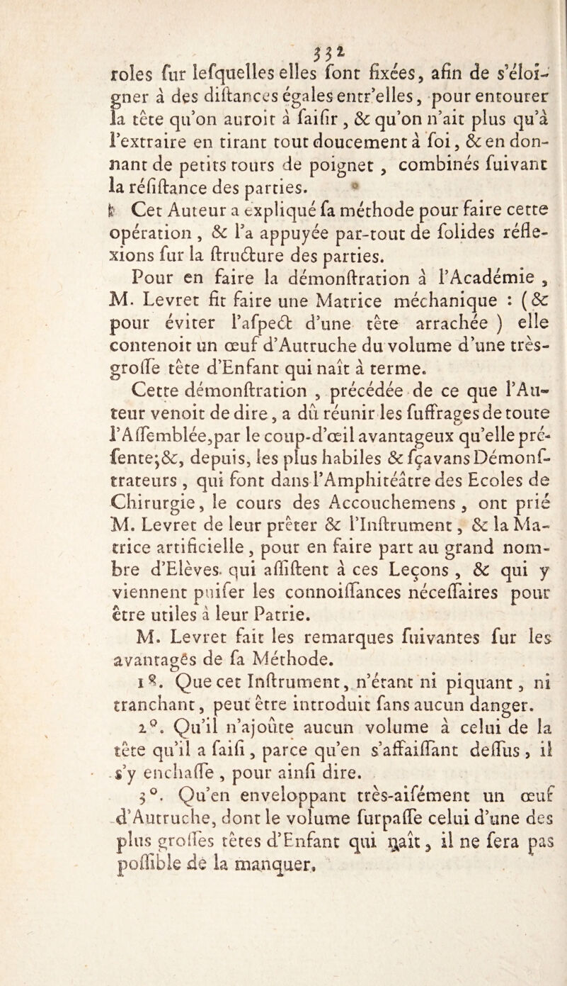 m , , . rôles fur iefquelles elles font fixées, afin de s'éloi¬ gner à des diftances égales enrr’elles, pour entourer la tête qu'on auroit à faifir , &amp; qu’on n’ait plus qu’à l’extraire en tirant tout doucement à foi, &amp; en don¬ nant de petits tours de poignet , combinés fuivant la réfiftance des parties. t Cet Auteur a expliqué fa méthode pour faire cette opération , &amp;c Ta appuyée par-tout de folides réfle¬ xions fur la ftruéfcare des parties. Pour en faire la démonftration à l’Académie , M. Levret fit faire une Matrice méchanique : (&amp; pour éviter l’afpeéfc d’une tête arrachée ) elle contenoit un œuf d’Autruche du volume d’une très- groife tête d’Enfant qui naît à terme» Cette démonftration , précédée de ce que l’Au¬ teur venoit de dire, a dû réunir les fuffrages de toute PAflemblée,par le coup-d’œii avantageux qu’elle pré- fente^&amp;, depuis, les plus habiles &amp; fçavans Démon!- traceurs , qui font dans l’Amphitéâtre des Ecoles de Chirurgie, le cours des Accouchemens , ont prié M. Levret de leur prêter &amp; l’Inftrument, &amp; la Ma¬ trice artificielle, pour en faire part au grand nom¬ bre d’Elèves- qui afliftent à ces Leçons , &amp; qui y viennent puifer les connoiiTances néceiTaires pour être utiles à leur Patrie. M. Levret fait les remarques fuivantes fur les avantagés de fa Méthode. i^. Que cet Infiniment, n’étant ni piquant, ni tranchant, peut être introduit fans aucun danger. iQ. Qu’il n’ajoûte aucun volume à celui de la tête qu’il a faifi, parce qu’en s’affaifTant defîus 3 ii .s’y enchafle, pour ainfi dire, 3°. Qu’en enveloppant très-aifément un œuf d’Autruche, dont le volume furpaffe celui d’une des plus groitês tètes d’Enfant qui i^axt ^ il ne fera pas poffible de la manquer.