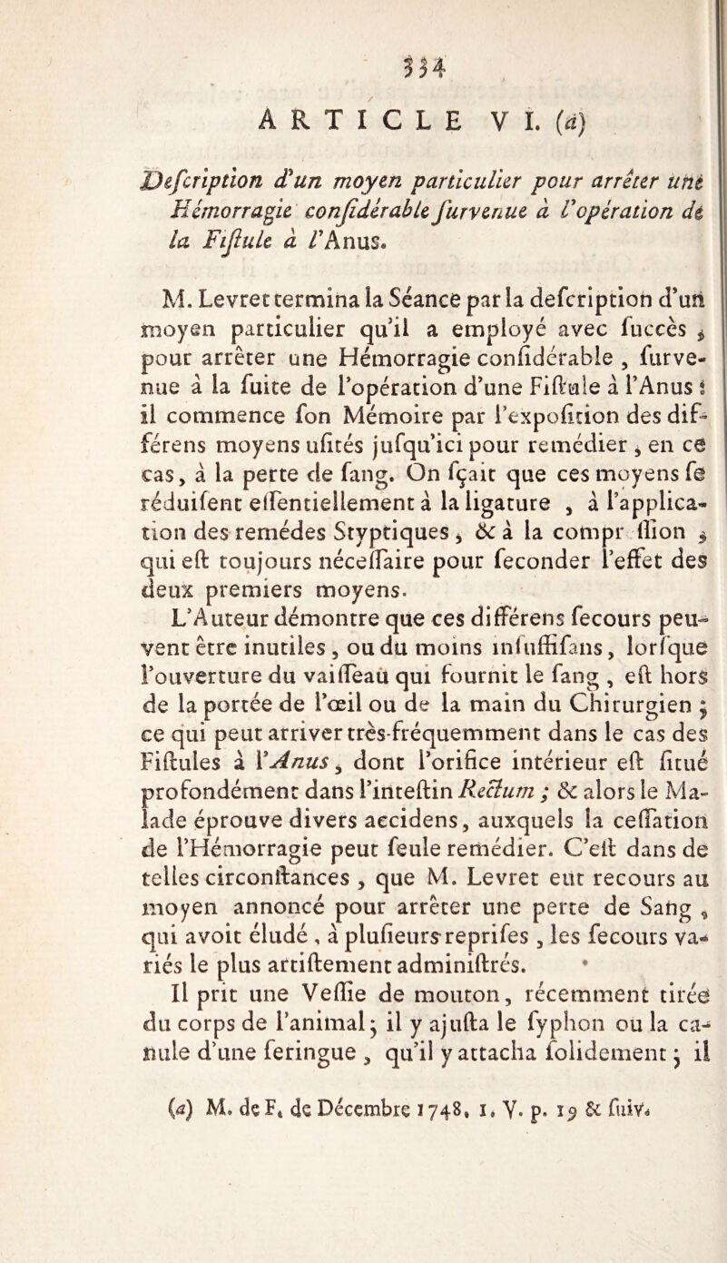 m ARTICLE V I. (a) JJefcription déun moyen particulier pour arrêter uni Hémorragie conjîdérable furvenue à Vopération dé la Fijlule à /'Anus® M. Levret termina la Séance par la defcription d’un moyen particulier qu ii a employé avec fuccès * pour arrêter une Hémorragie confidérable , furve¬ nue à la fuite de l’opération d’une Fiftule à l’Anus i il commence fon Mémoire par i’expofition des dif- férens moyens ufités jtifqu’ici pour remédier , en ce cas, à la perte de fang. On fçait que ces moyens f@ réduifent etrentiellement à la ligature , à l’applica¬ tion des remèdes Styptiques * &amp; à la compr ilion $ quieft toujours néceffaire pour féconder l’effet des deux premiers moyens. L’Auteur démontre que ces differens fecours peu¬ vent être inutiles , ou du moins înfuffifans, lorfquô l’ouverture du vailfeau qui fournit le fang , eft hors de la portée de l’œil ou de la main du Chirurgien $ ce qui peut arriver très-fréquemment dans le cas des Fiftules à Y A nus , dont l’orifice intérieur eft fitué profondément dans l’inteftin Rectum ; &amp; alors le Ma¬ lade éprouve divers aecidens, auxquels la ceffatiotl de l’Hémorragie peut feule remédier. C’eit dans de telles circonftances , que M. Levret eut recours au moyen annoncé pour arrêter une perte de Sang * qui avoit éludé, à plufieurs reprifes , les fecours va¬ riés le plus artiftement adminiftrés. Il prit une Veffie de mouton, récemment tirées du corps de l’animal* il y ajufta le fyphon ou la ca¬ nule d’une feringue , qu’il y attacha folidement j il