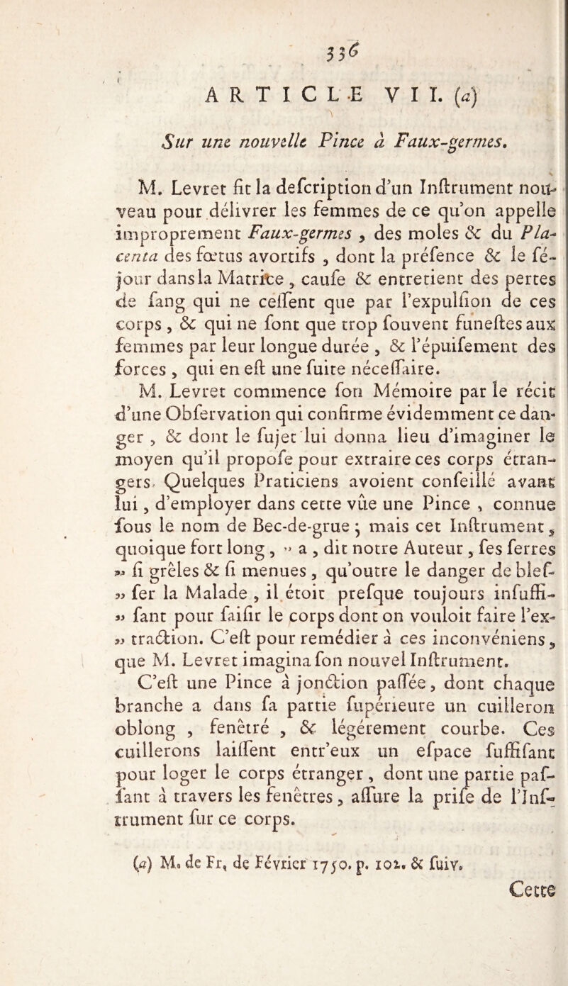 Sur une nouvelle Pince à Faux-germes. M. Levret fie la defcriptioncTun Infiniment nou¬ veau pour délivrer les femmes de ce qu’on appelle improprement Faux-germes y des moles &amp; du Pla-* cerna des fœtus avortifs 3 dont la préfence &amp; le fé- jour dans la Matrice 3 caufe &amp; entretient des pertes de fang qui ne cefient que par l’expulfion de ces corps , &amp; qui ne font que trop fouvent funefiesaux femmes par leur longue durée 5 &amp; Tépuifement des forces 5 qui en eft une fuite néceflaire. M. Levret commence fon Mémoire par le récit d’une Obfervation qui confirme évidemment ce dan¬ ger , &amp; dont le fujec lui donna lieu d’imaginer le moyen qu’il propofe pour extraire ces corps étran¬ gers Quelques Praticiens avoient confeiüé avant lui, d’employer dans cette vue une Pince , connue fous le nom de Bec-de-grue ^ mais cet Infiniment s quoique fort long, a 5 dit notre Auteur, fes ferres sw fi grêles &amp; fi menues , qu’outre le danger de bief- « fer la Malade , il étoir prefque toujours infuffi- « fant pour faille le corps dont on vouloit faire l’ex- « traction. C’eft pour remédier à ces inconvéniens, que M. Levret imagina fon nouvel Inftrument. C’eft une Pince à jonéfcion paflee, dont chaque branche a dans fa partie fupérieure un cuiileroii obîong , fenêtré , &amp; légèrement courbe. Ces caillerons laiflent entr’eux un efpace fuffifant pour loger le corps étranger , dont une partie paf- iant à travers les fenêtres ? aflure la prife de l’Info irument fur ce corps. h (a) M. de Fr, de Février 1750. p. 101. &amp; fuiv. Cette