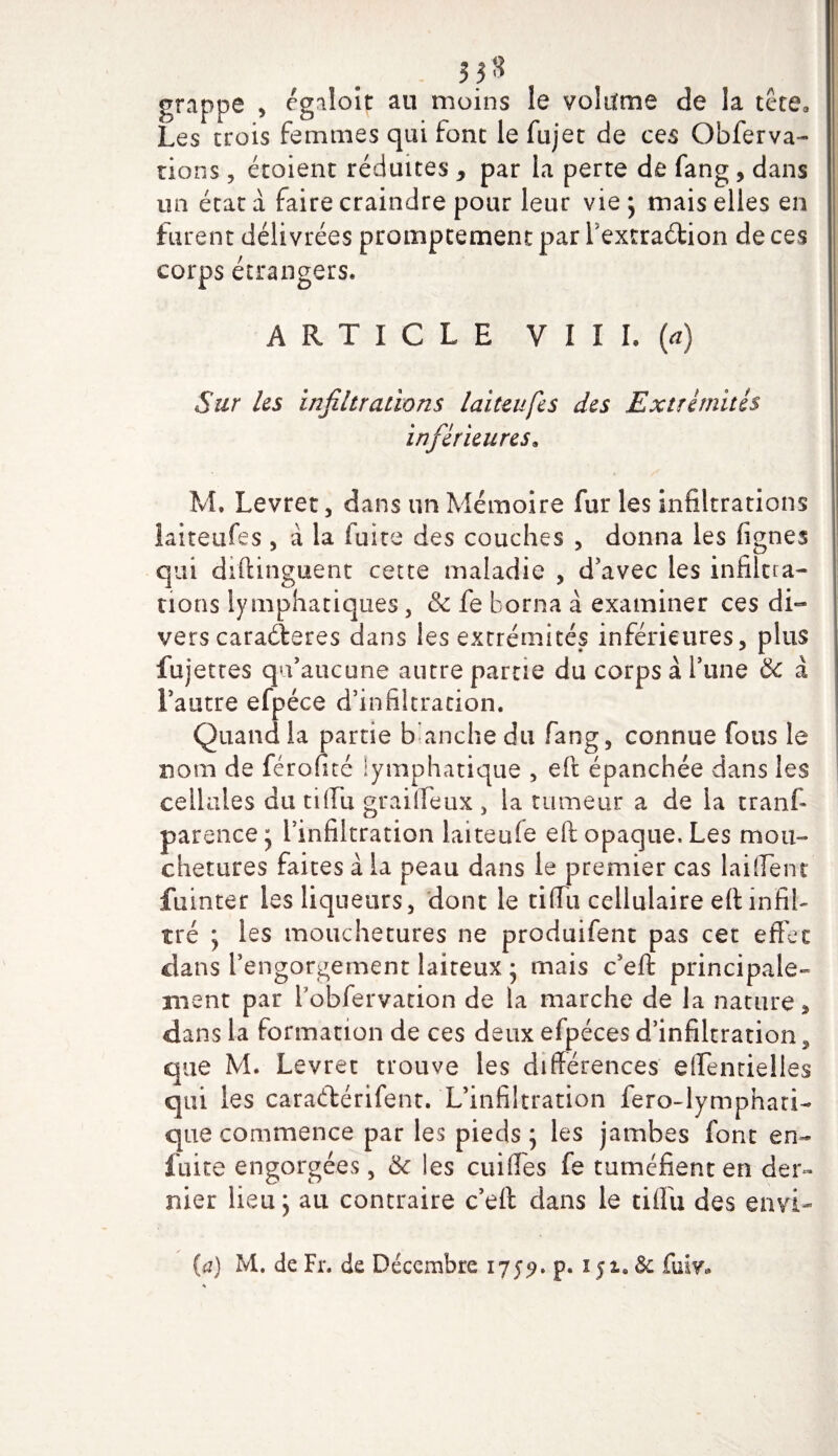 grappe , egaloit au moins le volufme de la tête. Les trois femmes qui font le fujet de ces Obferva- rions, étoient réduites y par la perte de fang, dans un état à faire craindre pour leur vie ; mais elles en furent délivrées promptement par fextraétion de ces corps étrangers» ARTICLE VIII. (a) Sur les infiltrations laiteufes des Extrémités inférieures. M. Levret, dans un Mémoire fur les infiltrations îaiteufes , à la fuite des couches , donna les lignes qui diftinguent cette maladie , d’avec les infiltra¬ tions lymphatiques, &amp; fe borna à examiner ces di¬ vers caractères dans les extrémités inférieures, plus fujettes qu’aucune autre partie du corps à l’une &amp; à l’autre efpéce d’infiltration. Quand la partie b anche du fang, connue fous le nom de férofité lymphatique , eft épanchée dans les cellules du tiffu grailïeux , la tumeur a de la tranf- parence; l’infiltration laiteufe eft opaque. Les mou¬ chetures faites à la peau dans le premier cas laiffent fuinter les liqueurs, dont le tiffu cellulaire eft infil¬ tré ; les mouchetures ne produifent pas cet effet dans l’engorgement laiteux • mais c’eft principale¬ ment par l’obfervation de la marche de la nature , dans la formation de ces deux efpéces d’infiltration, que M. Levret trouve les différences effentielles qui les caraélérifent. L’infiltration fero-lymphari- que commence par les pieds ; les jambes font en- fuite engorgées, 6c les cuifles fe tuméfient en der¬ nier lieu; au contraire c’eft dans le tiffu des envi- fa) M. de Fr. de Décembre 1759. p. 1$1. &amp; Cmv»