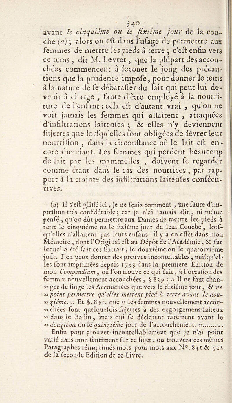 avant h cinquième ou le Jixicme jour de la cou¬ che (a) * alors on eft clans l’ufage de permettre aux femmes de mettre les pieds à terre } c’eft enfin vers ce rems , dit M. Levret, que la plupart desaccou- ch des commencent a fecouer le joug des précau¬ tions que la prudence impofe, pour donner le tems à la nature de fe débaraffer du lait qui peut lui de¬ venir à charge , faute d être employé à la nourri¬ ture de l’enfant : cela eft d autant vrai , qifon ne voit jamais les femmes qui allaitent , attaquées d'infiltrations laiteufes ; &amp;: elles n’y deviennent fujettes que lorfqu’elles font obligées de févrer leur nourrifton , clans la circonftance où le lait eft en¬ core abondant. Les femmes qui perdent beaucoup de lait par les ma mm elle s , doivent fe regarder comme étant dans le cas des nourrices , par rap¬ port à la crainte des infiltrations laiteufes confécu- rives. (a) Il s’eft glillé ici , je ne fçais comment , une faute d’im- preflîon très confidérable $ car je n’ai jamais dit, ni même penfe , qu’on dût permettre aux Dames de mettre les pieds à terre le cinquième ou le fixiéme jour de leur Couche , îorf- qu elles n’allaitent pas leurs enfans : il y a en effet dans mon Mémoire , dont l’Original eft au Dépôt de l’Académie, &amp;: fur lequel a été fait cet Extrait, le douzième ou le quatorzième jour. J’en peux donner des preuves inconteftables, puifqu’ei- les font imprimées depuis 1753 dans la première Edition de mon Compendium, ou l’on trouve ce qui fuir, à l'occalîon des femmes nouvellement accouchées, § 839 : » Il ne faut chan- 33 ger de linge les Accouchées que vers le dixiéme jour, &amp; ne 33 point permettre qu elles mettent pied a terre avant le dou- 33 çzéme. 33 Et §. 89 r. que ce les femmes nouvellement accou- 33 chées font quelquefois fujettes à des engorgemens laiteux 33 dans le Badin, mais qui fe déclarent rarement avant le 3&gt; douzième ou le quinziéme jour de l’accouchement. 33. Enfin pour prouver inconreftablemesit que je n’ai point varié dans mon fentiment fur ce fujec, on trouvera ces mêmes Paragraphes réimprimés mots pour mots aux N°. 841 &amp; de la fécondé Edition de ce Livre.