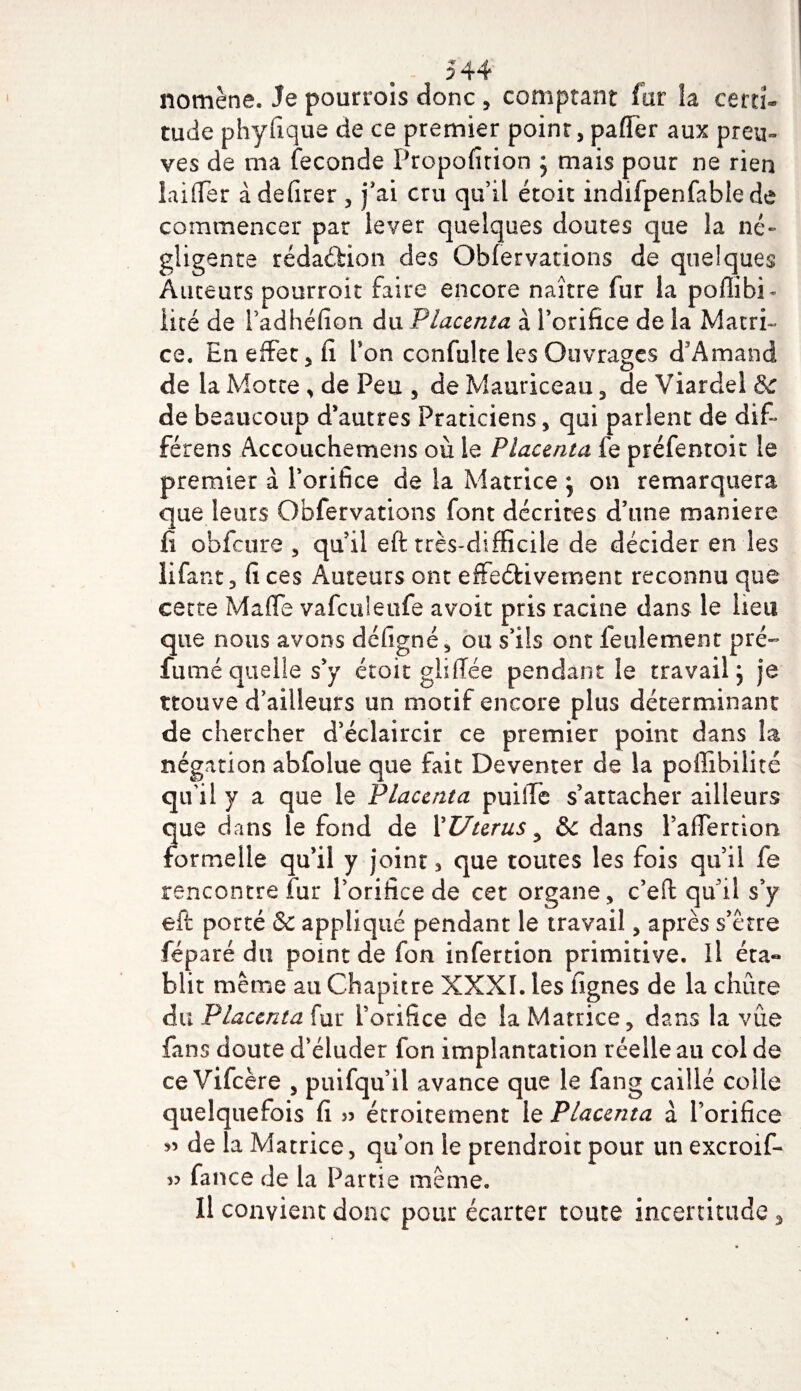 nomène. Je pourrois donc , comptant far la certi¬ tude phyfique de ce premier point, palier aux preu» ves de ma fécondé Propofition j mais pour ne rien laitier àdefirer , j'ai cru qu’il étoit indifpenfablede commencer par lever quelques doutes que la né¬ gligente rédaction des Obfervarions de quelques Auteurs pourroit faire encore naître fur la poflibi - lité de i’adhéfion du Placenta à l’orifice de la Matri¬ ce. En effet, fi Ton confulte les Ouvrages d’Amand de la Motte , de Peu , de Mauriceau, de Viarclel &amp; de beaucoup d’autres Praticiens, qui parlent de dif~ férens Accouchemens ou le Placenta fe préfentoit le premier à l’orifice de la Matrice } on remarquera que leurs Obfervations font décrites d’une maniéré fi obfcure , qu’il eft très-difficile de décider en les lifant, fi ces Auteurs ont effeéfcivement reconnu que cette Maffe vafculeufe avoit pris racine dans le lieu que nous avons défigné, ou s’ils ont feulement pré- fumé quelle s’y étoit glifïée pendant le travail ; je trouve d’ailleurs un motif encore plus déterminant de chercher d’éclaircir ce premier point dans la négation abfolue que fait Deventer de la poffibilité qu’il y a que le Placenta puiffe s’attacher ailleurs que dans le fond de X U ter us ^ &amp;c dans l’afïernon formelle qu’il y joint 3 que toutes les fois qu’il fe rencontre fur l’orifice de cet organe, c’elf qu'il s’y eft porté &amp; appliqué pendant le travail, après s’être féparé du point de fou infertion primitive, il éta« blit même au Chapitre XXXI. les lignes de la chûre du Placenta fur l’orifice de la Matrice, dans la vue fans doute d’éluder fon implantation réelle au col de ce Vifcère , puifqu’ü avance que le fang caillé colle quelquefois fi » étroitement 1 e Placenta à l’orifice 55 de la Matrice, qu’on le prendroit pour un excroif- 5? fance de la Partie même. Il convient donc pour écarter toute incertitude*