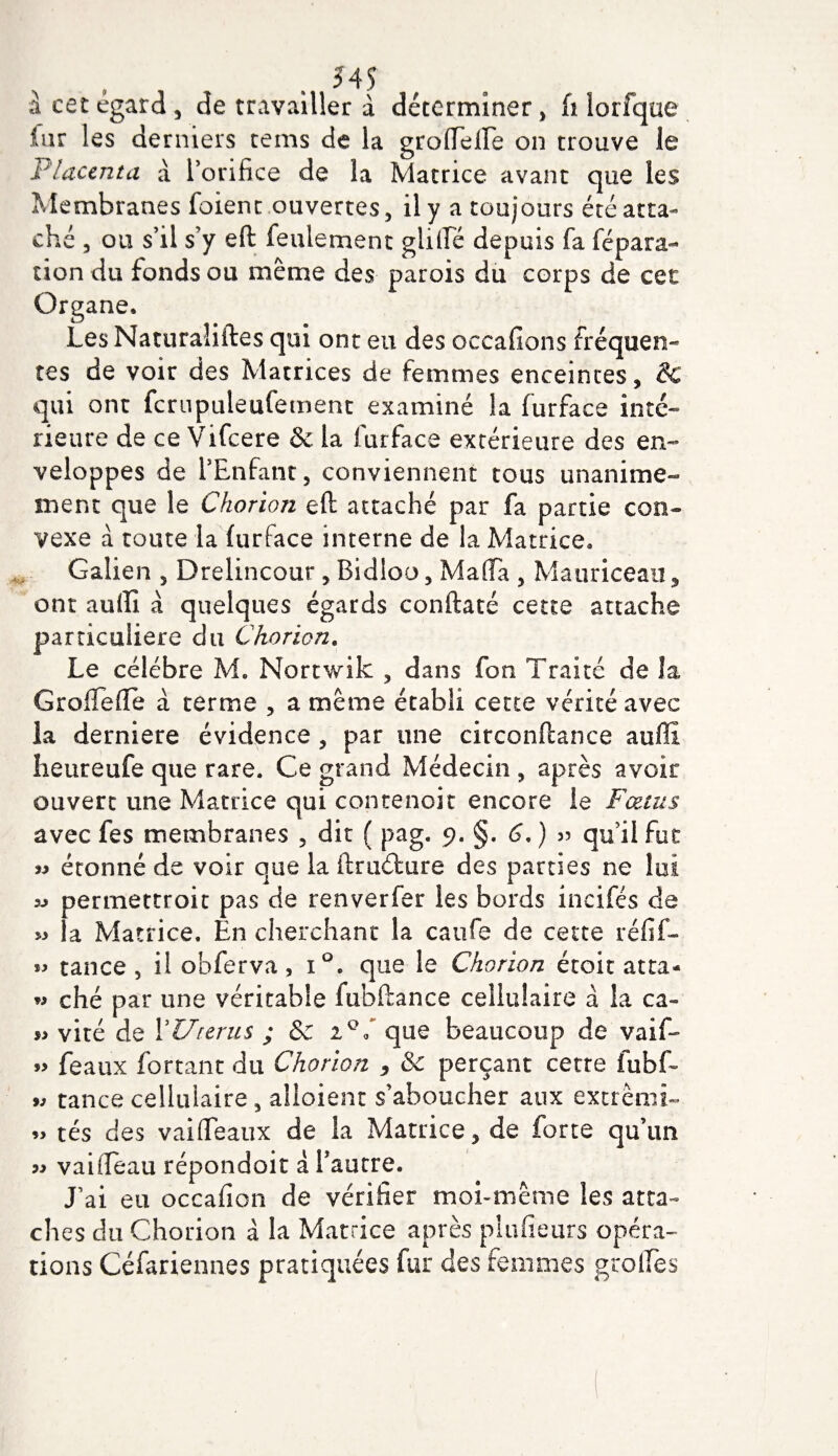 à cet égard, de travailler à déterminer, fi lorfque iur les derniers rems de la grofleiTe on trouve le Placenta à l’orifice de la Matrice avant que les Membranes foient ouvertes, il y a toujours été atta¬ ché , ou s’il s’y eft feulement giifle depuis fa fépara- tion du fonds ou même des parois du corps de cet Organe. Les Naturaliftes qui ont eu des occafions fréquen¬ tes de voir des Matrices de femmes enceintes, &amp; qui ont fcrupuleufement examiné la furface inté¬ rieure de ce Vifcere &amp; la furface extérieure des en¬ veloppes de l’Enfant, conviennent tous unanime¬ ment que le Chorion eft attaché par fa partie con¬ vexe à toute la furface interne de la Matrice. Galien , Drelincour, Bidloo, Mafia , Mauriceau, ont aufli à quelques égards conftaté cette attache particulière du Chorion. Le célébré M. Nortwik , dans fon Traité de la Groftefie a terme , a même établi cette vérité avec la derniere évidence, par une circonftance auffi heureufe que rare. Ce grand Médecin , après avoir ouvert une Matrice qui contenait encore le Fœtus avec fes membranes , dit ( pag. 9. §. 6, ) 55 qu’il foc » étonné de voir que la ftruéfcure des parties ne lui « permettrait pas de renverfer les bords incifés de » la Matrice. En cherchant la caufe de cette réfif- tance, il obferva, i°. que le Chorion étoit atta- w ché par une véritable fubftance cellulaire à la ca~ viré de Y Utérus ; &amp; iQ l que beaucoup de vaif- » féaux fortant du Chorion , &amp; perçant cette fubf- ** tance cellulaire, alloient s’aboucher aux extrêmi- » tés des vaifléaux de la Matrice, de forte qu’un vaifleau répondait à l’autre. J’ai eu occafion de vérifier moi-même les atta¬ ches du Chorion à la Matrice après piufieurs opéra¬ tions Céfariennes pratiquées fur des femmes grolfes