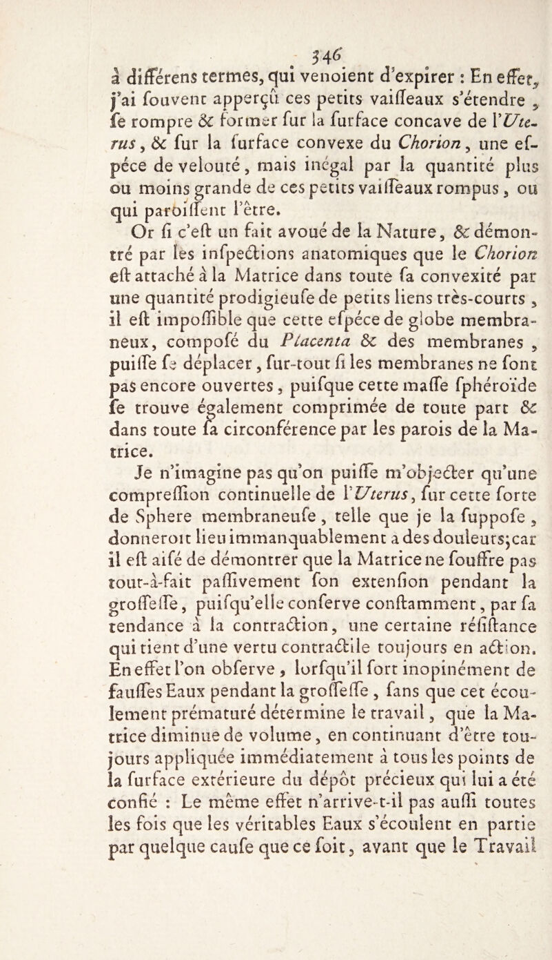 34* a différens termes, qui venoient d'expirer : En effet, fai fouvenc apperçû ces petits vaiiïeaux s'étendre * fe rompre &amp; former fur la furface concave de XUu- rus, &amp; fur la furface convexe du Chorion, une ef- péce de velouté, mais inégal par la quantité plus ou moins grande de ces petits vaiifeaux rompus, ou qui paroiffent l’être» Or fi c’eft un fait avoué de la Nature, &amp; démon¬ tré par les infpecfcions anatomiques que le Chorion eft attaché à la Matrice dans toute fa convexité par une quantité prodigieufe de petits liens très-courts 3 il eft impoffible que cette efpéce de globe membra¬ neux, compofé du Placenta &amp;c des membranes , puiffe fe déplacer, fur-tout fi les membranes ne font pas encore ouvertes, puifque cette maffe fphéroïde fe trouve également comprimée de toute part &amp; dans toute fa circonférence par les parois de la Ma¬ trice. Je n’imagine pas qu'on puiffe m’obfeéfcer qu’une comprefïion continuelle de ÏUtcrus, fur cette forte de Sphere membraneufe, telle que je la fuppofe , donneroit lieu immanquablement a des douleutsjcar il eft aifé de démontrer que la Matrice ne fouffre pas tout-à-fait paffivement fon extenfion pendant la groffeffe, puifqu’elle conferve conftamment, par fa tendance à la contraétion , une certaine réliftance qui tient d’une vertu contractile toujours en aétion. En effet l’on obferve , lorfqu’il fort inopinément de fauffesEaux pendant la groffeffe , fans que cet écou¬ lement prématuré détermine le travail, que la Ma¬ trice diminue de volume, en continuant d’être tou¬ jours appliquée immédiatement à tous les points de la furface extérieure du dépôt précieux qui lui a été confié : Le même effet n’arrive-t-il pas auffi toutes les fois que les véritables Eaux s’écoulent en partie par quelque catife que ce foit, avant que le Travail