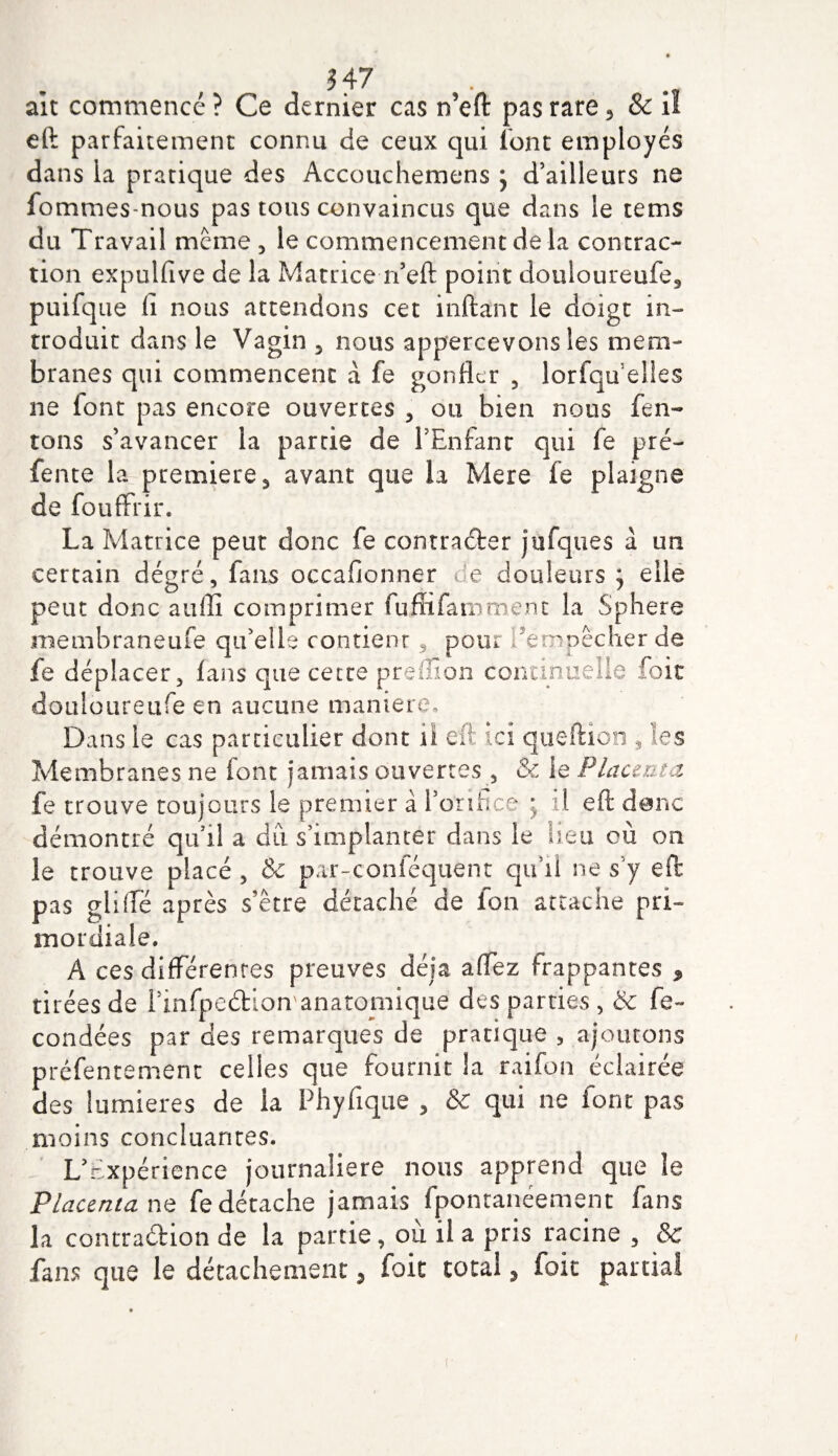 ait commencé ? Ce dernier cas n’eft pas rare 5 &amp; il eft parfaitement connu de ceux qui font employés dans la pratique des Accouchemens j d’ailleurs ne fommes-nous pas tous convaincus que dans le tems du Travail meme , le commencement de la contrac¬ tion expulfive de la Matrice n’eft point douloureufe3 puifque (I nous attendons cet inftant le doigt in¬ troduit dans le Vagin 5 nous appercevons les mem¬ branes qui commencent à fe gonfler , lorfqu elles ne (ont pas encore ouvertes , ou bien nous Ten¬ tons s’avancer la partie de l’Enfant qui fe pré¬ fente la première s avant que la Mere fe plaigne de fouffrir. La Matrice peut donc fe contracter jufques à un certain dégré, fans occafionner de douleurs j elle peut donc auflî comprimer fuflifamment la Sphere membraneufe qu’elle contienr, pour l'empêcher de fe déplacer, fans que cette preliion continuelle foie douloureufe en aucune maniéré. Dans le cas particulier dont il eft ici queftion , les Membranes ne font jamais ouvertes , &amp; ie Placenta fe trouve toujours le premier à l’orifice ; il eft donc démontré qu’il a dû s’implanter dans le lieu où on le trouve placé 5 &amp; par-conféquent qu’il ne s y eft pas gliifé après s’être détaché de ion attache pri¬ mordiale. A ces différentes preuves déjà affez frappantes , tirées de l’infpeétion anatomique des parties, &amp; fé¬ condées par des remarques de pratique , ajoutons prêfentement celles que fournit la raifon éclairée des lumières de la Phyfique , &amp; qui ne font pas moins concluantes. L’Expérience journalière nous apprend que le Placenta ne fe détache jamais fponranéement fans la contradion de la partie, ou il a pris racine , &amp; fans que le détachement 5 foie total , foie partial