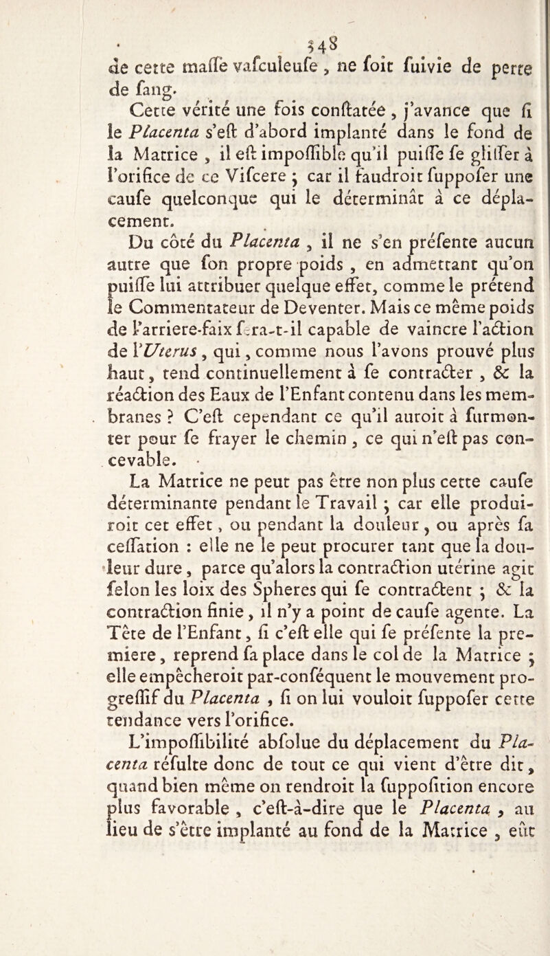 H 8 de cette maffe vafculeufe , ne foît fulvie de perte de fang. Cette vérité une fois conftatéô , j'avance que fi le Placenta s'eft d'abord implanté dans le fond de la Matrice , il eft impofîîble quil puiffe fe glilfer à l'orifice de ce Vifcere • car il îaudroit fuppofer une caufe quelconque qui le déterminât à ce dépla- cernent* Du côté du Placenta , il ne s’en préfente aucun autre que fon propre poids , en admettant qu'on fmiffe lui attribuer quelque effet, comme le prétend e Commentateur de Deventer. Mais ce même poids de tarriere-faix fera-t-il capable de vaincre FaCtion de YUterus , qui, comme nous l'avons prouvé plus haut, tend continuellement à fe contracter , &amp; la réaCtion des Eaux de l’Enfant contenu dans les mem¬ branes ? C’elt cependant ce qu'il atiroit à fur mon¬ ter pour fe frayer le chemin 5 ce qui n'elt pas con¬ cevable. • La Matrice ne peut pas être non plus cette caufe déterminante pendant le Travail ; car elle prodoi- roit cet effet , ou pendant la douleur 5 ou après fa ceffation : elle ne le peut procurer tant que la dou¬ leur dure, parce qu alors la contraction utérine agit félon les loix des Spheres qui fe contractent ; &amp; la contraction finie, il n’y a point de caufe agente. La Tête de l’Enfant, fi c’eft elle qui fe préfente la pre¬ mière, reprend fa place dans le col de la Matrice ; elle empêcheroit par-conféquent le mouvement pro- greffif du Placenta , fi on lui vouloir fuppofer cette tendance vers l'orifice. L’impoffibilité abfblue du déplacement du Pla¬ centa réfulte donc de tout ce qui vient d'être dit, quand bien même on rendroit la fuppofition encore plus favorable , c’eft-â-dire que le Placenta , an lieu de s'être implanté au fond de la Matrice 5 eût