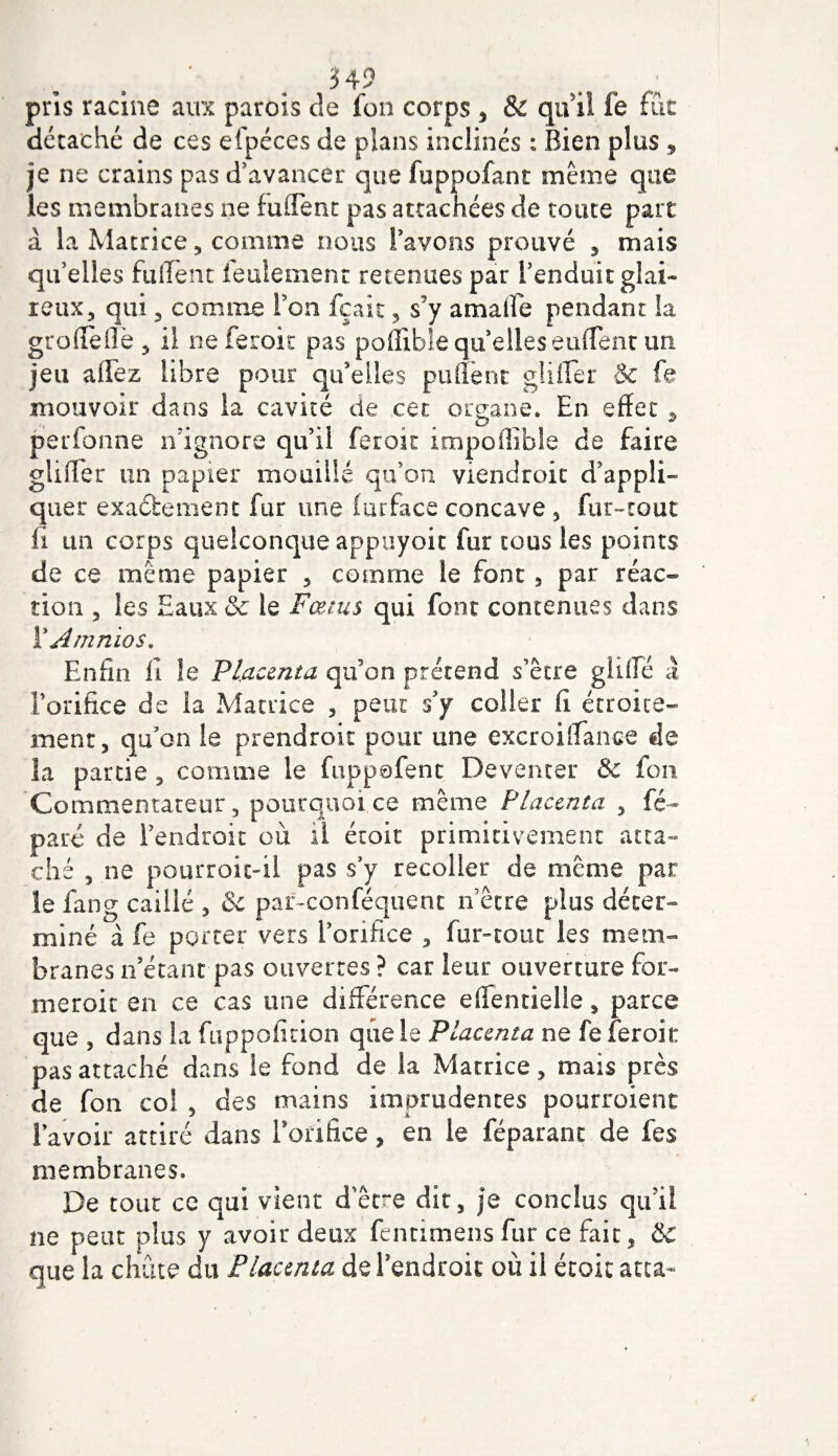 pris racine aux parois de Ion corps 5 &amp; qui! fe fût détaché de ces efpéces de plans inclinés : Bien plus , je ne crains pas d'avancer que fuppofant même que les membranes ne fuffent pas attachées de toute part à la Matrice3 comme nous l’avons prouvé 3 mais qu’elles fulient feulement retenues par l’enduit glai¬ reux 3 qui ^ comme Fou fçait ? s’y amalîe pendant la groffeflè , il neferok pas poffible quelles euffent un jeu allez libre pour qu’elles puffent gliffèr &amp; fe mouvoir dans ia cavité de cet organe. En effet , pierfonne n’ignore qu’il ferait impoffible de faire glifler un papier mouillé qu’on viendroit d appli¬ quer exactement fur une furface concave 5 fur-tout li un corps quelconque appuyoit fur tous les points de ce même papier 5 comme le font , par réac¬ tion , les Eaux &amp; le Fœtus qui font contenues dans ÏJmnios, Enfin il le Placenta qu’on prétend s’être g hile à l’orifice de la Matrice , peut s’y coller lî étroite¬ ment, qu’on le prend roit pour une excroifiance de la partie, comme le fuppofent Deventer &amp; fou Commentateur, pourquoi ce même Placenta , fé~ paré de l’endroit où il étoit primitivement atta¬ ché 5 ne pourroic-il pas s’y recoller de même par le fan g caillé 3 &amp; par-conféquent n être plus déter¬ miné a fe porter vers l'orifice , fur-tout les mem¬ branes n’étant pas ouvertes ? car leur ouverture for¬ mer oit en ce cas une différence effentielle s parce que , dans la fuppofition quels Placenta ne fe fer oit pas attaché dans le fond de ia Matrice , mais près de fon coî 5 des mains imprudentes pourroient 1 avoir attiré dans forifice , en le féparant de fes membranes. De tout ce qui vient d’être dit, je conclus qu’il ne peut plus y avoir deux fentimens fur ce fait, &amp; que la chute du Placenta de l’endroit où il étoit acta-