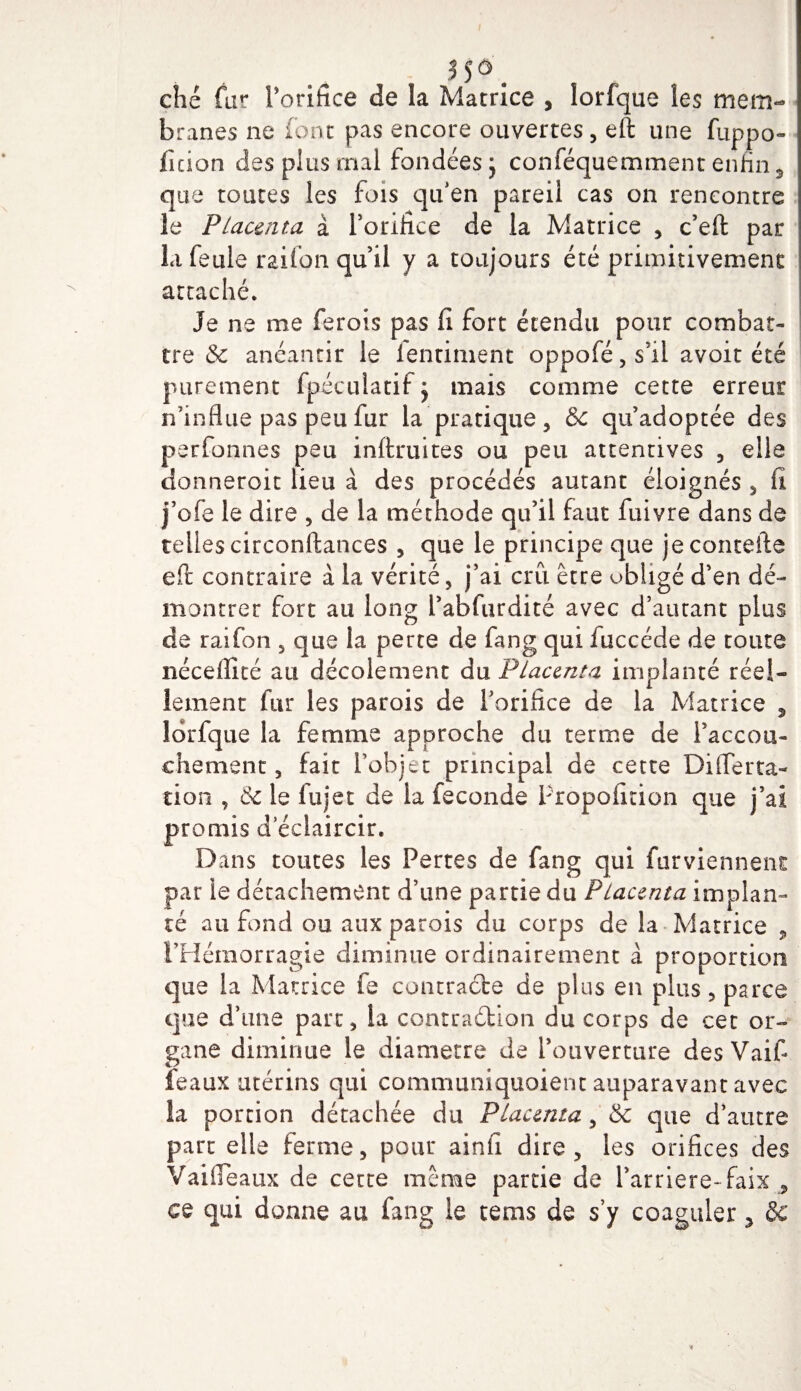 35 o ché far l’orifice de la Matrice , lorfque les mem¬ branes ne font pas encore ouvertes, eft une fuppo- fuion des pins mal fondées j conféquemment enfin 5 que toutes les fois qu’en pareil cas on rencontre le Placenta à l’orifice de la Matrice , c’eft par la feule raifon qu’il y a toujours été primitivement attaché. Je ne me ferois pas fi fort étendu pour combat¬ tre &amp; anéantir le ientiment oppofé,s’il avoir été purement fpéculatif mais comme cette erreur n’influe pas peu fur la pratique, &amp; qu’adoptée des perfonnes peu inftruites ou peu attentives , elle donneroit lieu à des procédés autant éloignés , fi j’ofe le dire , de la méthode qu’il faut fuivre dans de telles circonftances , que le principe que jecontefte eft contraire à la vérité, j’ai cru être obligé d’en dé¬ montrer fort au long l’abfurdité avec d’autant plus de raifon , que la perte de fang qui fuccéde de toute néceflité au décolement du Placenta implanté réel¬ lement fur les parois de l’orifice de la Matrice , lorfque la femme approche du terme de l’accou¬ chement, fait l’objet principal de cette DiiTerta- tion , &amp; le fujet de la fécondé Propoficion que j’ai promis d éclaircir. Dans toutes les Pertes de fang qui Parviennent par le détachement d’une partie du Placenta implan¬ té au fond ou aux parois du corps de la Matrice 9 l’Hémorragie diminue ordinairement à proportion que la Matrice fe contracte de plus en plus, parce que d’une parc, la contraction du corps de cet or¬ gane diminue le diamètre de l’ouverture des Vaift féaux utérins qui communiquaient auparavant avec ia portion détachée du Placenta, &amp; que d’autre part elle ferme, pour ainfi dire, les orifices des Vaifleaux de cette même parcie de l’arriéré-faix , ce qui donne au fang le tems de s’y coaguler 5