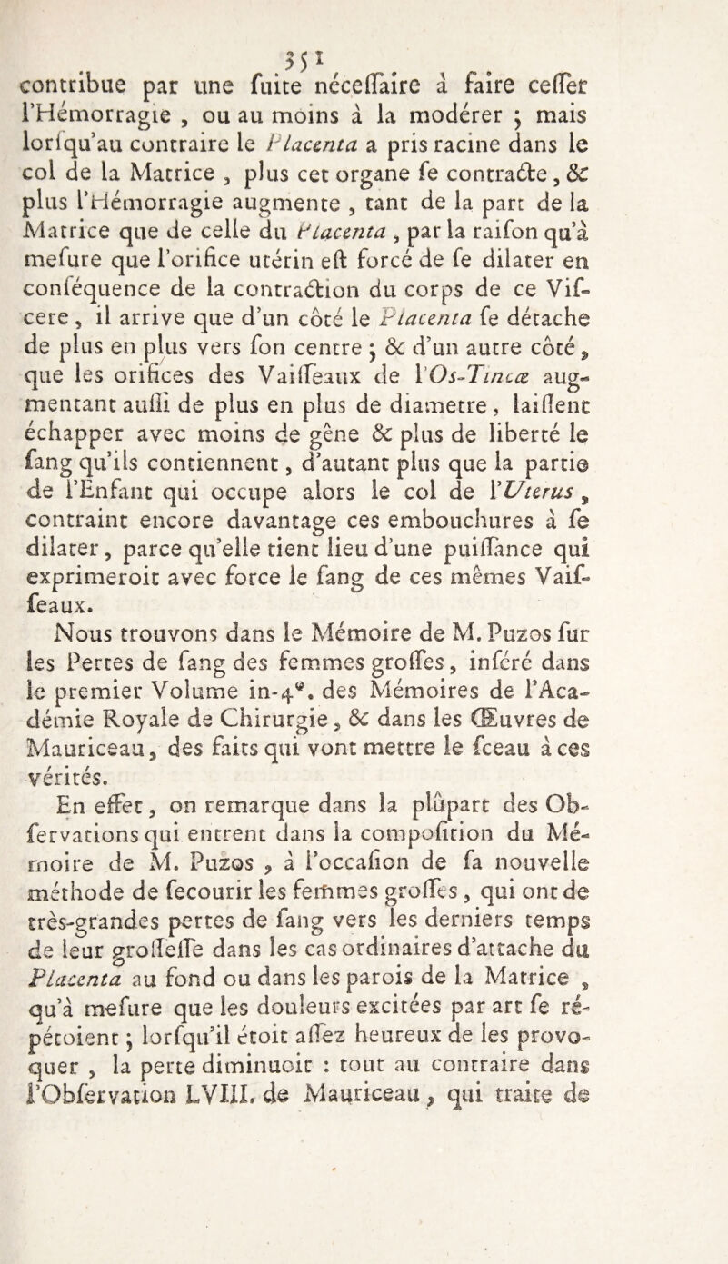 contribue par une fuite néceffaire à faire cefTet l’Hémorragie , ou au moins à la modérer 5 mais lorlquau contraire le Placenta a pris racine dans le col de la Matrice 3 plus cet organe fe contracte 3 &amp;C plus l’Hémorragie augmente * tant de la part de la Matrice que de celle du Placenta , par la raifon qu’à mefure que l’orifice utérin eft forcé de fe dilater en conléquence de la contraction du corps de ce Vif- cere „ il arrive que d’un côté le Placenta fe détache de plus en plus vers fon centre j &amp; d’un autre côté, que les orifices des Vailfeaux de POs-Tincœ aug¬ mentant aufii de plus en plus de diamètre, taillent échapper avec moins de gêne &amp; plus de liberté le fang quils contiennent, d’autant plus que la partie de l’Enfant qui occupe alors le col de l'Utérus 9 contraint encore davantage ces embouchures à fe dilater 5 parce qu’elle tient lieu d’une puiltance qui exprimeroit avec force le fang de ces mêmes Vaif- feaux. Nous trouvons dans le Mémoire de M. Puzos fur les Pertes de fang des femmes greffes, inféré dans le premier Volume in-4®. des Mémoires de P Aca¬ démie Royale de Chirurgie, &amp; dans les Œuvres de Mauriceau, des faits qui vont mettre le fceau aces vérités. En effet, on remarque dans la plupart des Ob- fervations qui entrent dans la compofition du Mé¬ moire de M. Puzos ? à Poccafion de fa nouvelle méthode de fecourir les femmes greffes , qui ont de très-grandes pertes de fang vers les derniers temps de leur groffefle dans les cas ordinaires d’attache du Placenta au fond ou dans les parois de la Matrice , qu’à mefure que les douleurs excitées par art fe ré- pétoient \ lorfqifil étoit allez heureux de les provo¬ quer , la perte diminuoit : tout au contraire dans rObfervation LVI1L de Mauriceau, qui traite d§