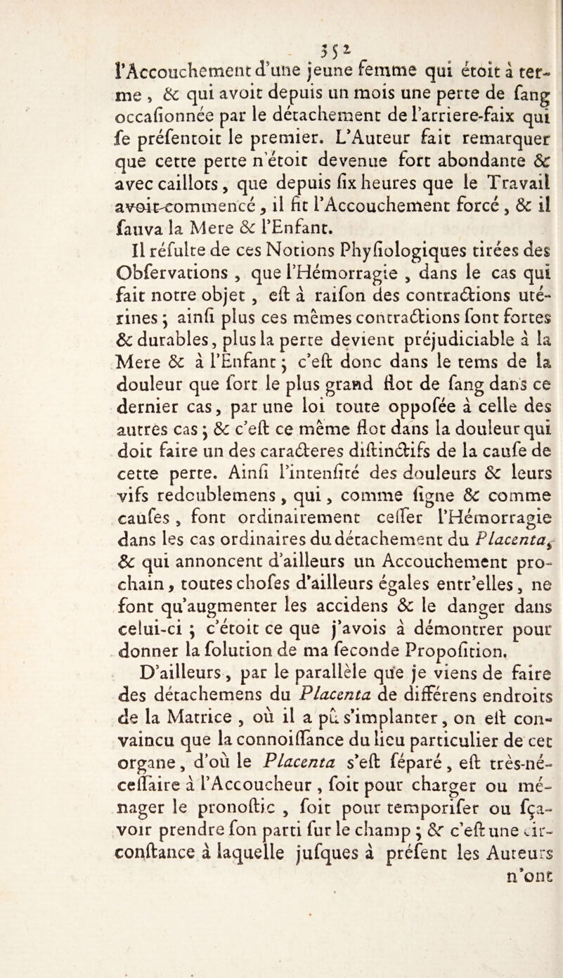 &lt; 3 S * rAccouchement d’une jeune femme qui ëtoit a ter¬ me , &amp; qui avoit depuis un mois une perte de fang occafionnée par le détachement de Farriere-faix qui fe préfentoit le premier. L’Auteur fait remarquer que cette perte n etoit devenue fort abondante &amp; avec caillots, que depuis fix heures que le Travail avoit-eommencé , il fit l’Accouchement forcé , &amp; il fauva la Mere &amp; l’Enfant. Il réfuite de ces Notions Phyfiologiques tirées des Obfervations , que l’Hémorragie 5 dans le cas qui fait notre objet, eft à raifon des contractions uté¬ rines ; ainfi plus ces mêmes contrarions font fortes &amp; durables, plus la perte devient préjudiciable à la Mere &amp; à l’Enfant j c’eft donc dans le tems de la douleur que fort le plus grand flot de fang dans ce dernier cas, par une loi toute oppofée à celle des autres cas ; &amp; c’eft ce même flot dans la douleur qui doit faire un des caraéteres diftinCtifs de la caufe de cette perte. Ainfi l’intenfiré des douleurs &amp;c leurs vifs redoubiemens, qui, comme ligne &amp; comme caufes , font ordinairement ce (Ter l’Hémorragie dans les cas ordinaires du détachement du Placenta* 8c qui annoncent d’ailleurs un Accouchement pro¬ chain, toutes chofes d’ailleurs égaies entr’elles, ne font qu’augmenter les accidens Sc le danger dans celui-ci ; c’étoit ce que j’avois à démontrer pour donner la folution de ma fécondé Propofition, D’ailleurs, par le parallèle que je viens de faire des détachemens du Placenta de différens endroits de la Matrice , où il a pu s’implanter, on eft con¬ vaincu que la connoiffànce du lieu particulier de cet organe, d’où le Placenta s’eft féparé, eft très-né- eelîaire à l’Accoucheur , foie pour charger ou mé¬ nager le pronoftic , foit pour temporifer ou fça- voir prendre fon parti fur le champ ; &amp;c c’eft une dr~ confiance à laquelle jufques à préfent les Auteurs