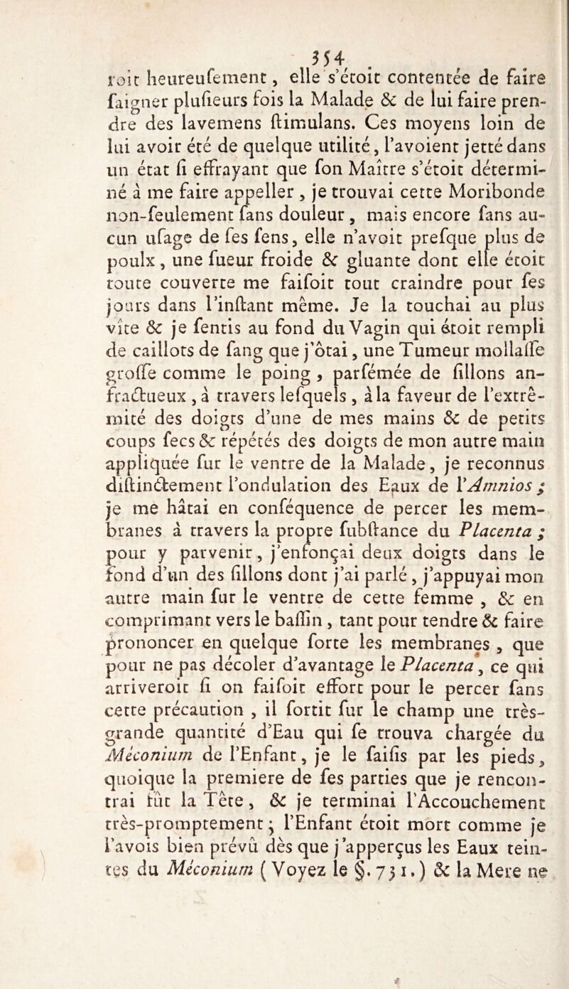 3 54 . roic heureufemenc, elle s’écoit contentée de faire faigner plufieurs lois la Malade &amp;c de lui faire pren¬ dre des lavemens ftimulans. Ces moyens loin de lui avoir été de quelque utilité, Pavoient jetté dans un état fi effrayant que fon Maître s’étoit détermi¬ né à me faire appeller , je trouvai cette Moribonde non-feulement fans douleur, mais encore fans au¬ cun ufage de fes fens, elle n’avoit prefque plus de poulx, une fueur froide &amp; gluante dont elle étoic toute couverte me faifoit tout craindre pour fes jours dans Imitant même. Je la touchai au plus vite &amp; je fentis au fond du Vagin qui étoit rem pli de caillots de fang que j’ôtai, une Tumeur mollaffe greffe comme le poing , parfémée de filions an- fraétueux , à travers lefquels , à la faveur de Pextrê- mité des doigts d’une de mes mains &amp; de petits coups fecs&amp; répétés des doigts de mon autre main appliquée fur le ventre de la Malade, je reconnus diltinélement l’ondulation des Eaux de PAmnios ; je me hâtai en conféquence de percer les mem¬ branes à travers la propre fubftance du Placenta ; pour y parvenir, j'enfonçai deux doigts dans le fond d’un des filions dont j’ai parlé , j’appuyai mon autre main fur le ventre de cette femme , &amp; en comprimant vers le bafiîn , tant pour tendre &amp; faire prononcer en quelque forte les membranes , que pour ne pas décoler d’avantage le Placenta, ce qui arriveroic fi on faifoit effort pour le percer fans cette précaution , il fortit fur le champ une très- grande quantité d’Eau qui fe trouva chargée du Méconium de PEnfant, je le faifis par les pieds &gt; quoique la première de fes parties que je rencon¬ trai fût la Tête, Sc je terminai l'Accouchement très-promptement * PEnfant étoit mort comme je Pavois bien prévu dès que japperçus les Eaux tein¬ tes du Méconium ( Voyez le §. 751.) &amp; laMere ne