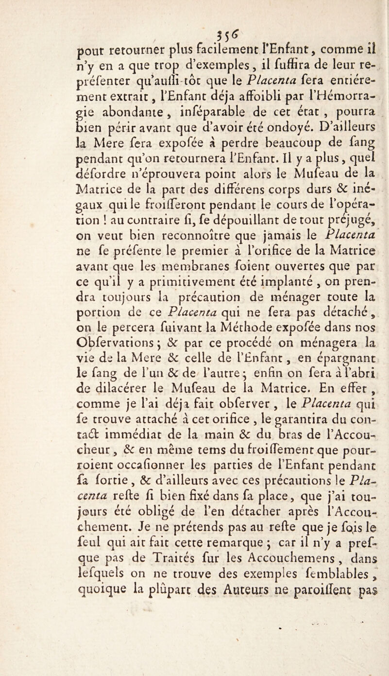 pont retourner plus facilement PEnfant, comme iî n’y en a que trop d’exemples, il fuffira de leur re- préfenter qtpaulli tôt que le Placenta fera entière¬ ment extrait, l’Enfant déjà affoibli par l’Hémorra¬ gie abondante , inféparable de cet état , pourra bien périr avant que d’avoir été ondoyé. D’ailleurs la Mere fera expofée à perdre beaucoup de fang pendant qu’on retournera l’Enfant. Il y a plus, quel défordre n’éprouvera point alors le Mufeau de la Matrice de la part des différens corps durs &amp; iné¬ gaux qui le froiflferont pendant le cours de l’opéra¬ tion ! au contraire lî, fe dépouillant de tout préjugé, on veut bien reconnoître que jamais le Placenta ne fe préfente le premier à l’orifice de la Matrice avant que les membranes foienr ouvertes que par ce qu’il y a primitivement été implanté , on pren¬ dra toujours la précaution de ménager toute la portion de ce Placenta qui ne fera pas détaché , on le percera fuivant la Méthode expofée dans nos Obfervations ; &amp; par ce procédé on ménagera la vie de la Mere celle de l’Enfant, en épargnant le fang de l’un &amp; de l’autre* enfin on fera à l’abri de dilacérer le Mufeau de la Matrice. En effet , comme je l’ai déjà fait obferver , le Placenta qui fe trouve attaché à cet orifice , le garantira du con~ taéfc immédiat de la main &amp; du bras de l’Accou¬ cheur , &amp; en même tems du froidement que pour- roient occafionner les parties de l’Enfant pendant fa (ortie , &amp; d’ailleurs avec ces précautions le Pla¬ centa refte lî bien fixé dans fa place, que j’ai tou¬ jours été obligé de l’en détacher après l’Accou- chement. Je ne prétends pas au refte que je fois le feul qui air fait cette remarque ; car il n’y a pref* que pas de Traités fur les Accouchemens, dans lefquels on ne trouve des exemples femblables , quoique la plupart des Auteurs ne parodient pas