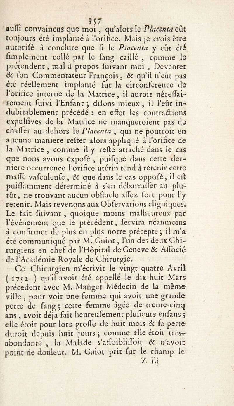 aufli convaincus que moi, qu’alors le Placenta eue toujours été implanté d l’orifice. Mais je crois être autorifé d conclure que fi le Placenta y eût été fimplement collé par le fang caillé , comme le prétendent, mal a propos fuivant moi , Deventer 6c fon Commentateur François , &amp; qu’il n’eut pas été réellement implanté fur k circonférence de l’orifice interne de la Matrice, il auroit néceffai- rement fuivi l’Enfant ; difons mieux , il l’eût in¬ dubitablement précédé : en effet les contractions expulfives de la Matrice ne manqueroient pas de chaffer au-dehors le Placenta , qui ne pourroit en aucune maniera refter alors appliqué a rorifice de la Matrice , comme il y refte attaché dans le cas que nous avons expofé , puifque dans cette der¬ nière occurrence l’orifice utérin tend d retenir cette maffe vafculeufe , 5c que dans le cas oppofé , il eit puiffamment déterminé d s’en débarraffer au plu¬ tôt, ne trouvant aucun obftacle affez fort pour l’y retenir. Mais revenons aux Obfervations cligniques. Le fait fuivant , quoique moins malheureux par l’événement que le précédent, fervira néanmoins à confirmer de plus en plus notre précepte ; il m’a été communiqué par M. Guîot, l’un des deux Chi¬ rurgiens en chef de l’Hôpital de Geneve &amp; Aiïocié del Académie Royale de Chirurgie^ Ce Chirurgien m’écrivit le vingt-quatre Avril ( 1752. ) qu’il avoit été appeilé le dix-huit Mars précèdent avec M» Manger Médecin de la même ville , pour voir une femme qui avoir une grande perte de fang; cette femme âgée de trente-cinq ans , avoir déjà fait heureufement plufieurs enfans 5 elle étoit pour lors greffe de huit mois &amp; fa perte duroit depuis huit jours ; comme elle étoit très- abondante , la Malade s’affbibliffbk &amp; n’a voit point de douleur. M. Guiot prit fur le champ le Z ii]