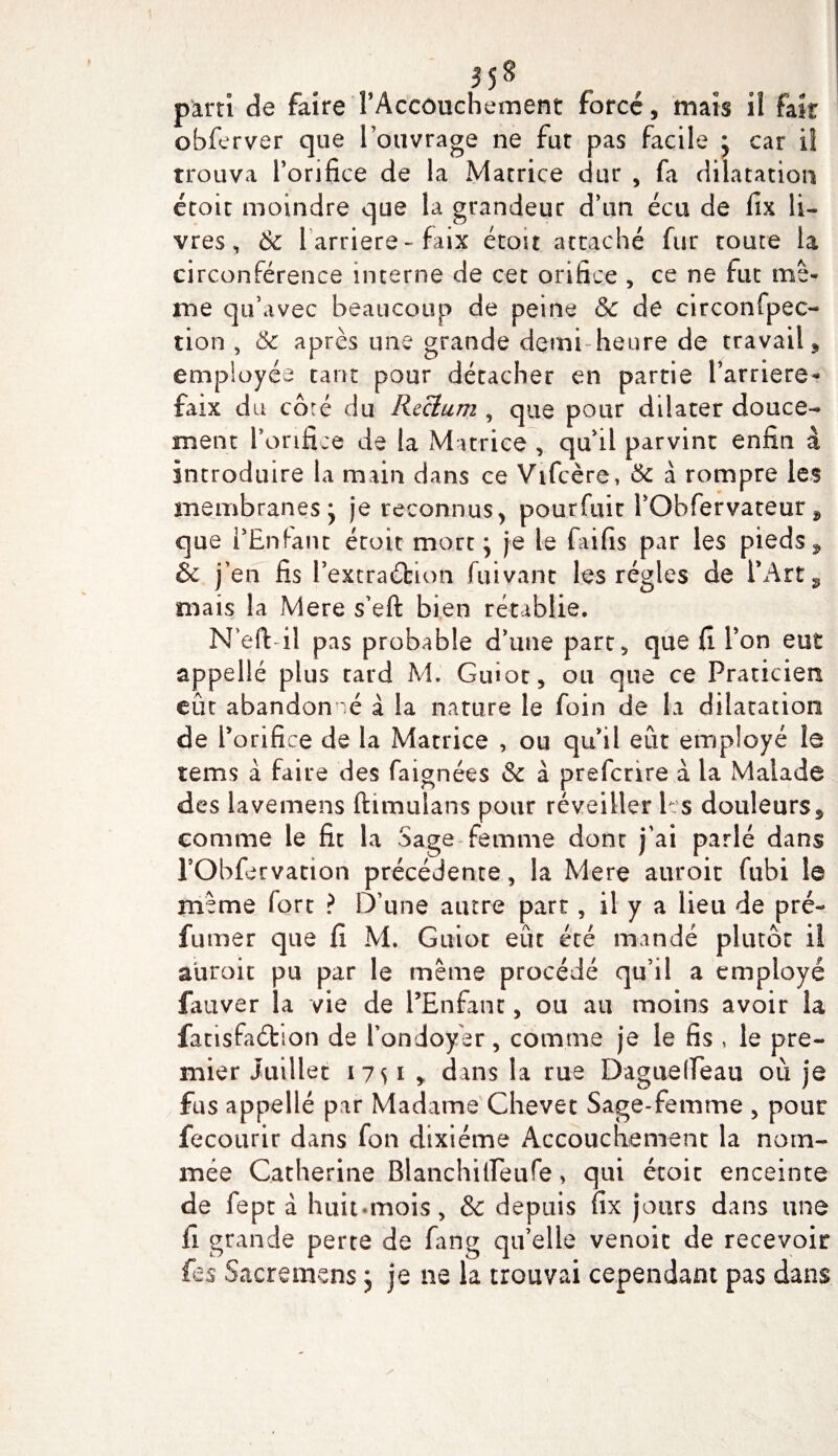 3$8 parti de faire l’Accouchement forcé, mais il fait obferver que l’ouvrage ne fut pas facile ; car il trouva l’orifice de la Macrice dur , fa dilatation étoit moindre que la grandeur d’un écu de fix li¬ vres, &amp; 1 arriéré-faix étoit attaché fur toute la circonférence interne de cet orifice , ce ne fut me¬ me qu’avec beaucoup de peine &amp; de circonfpec- tion , 6c après une grande demi-heure de travail , employée tant pour détacher en partie Barrière* faix du côré du Rectum , que pour dilater douce¬ ment l’orifice de la Matrice , qu’il parvint enfin à introduire la main dans ce Vifcère, 6c à rompre les membranes* je reconnus, pourfuir l’Obfervateur9 que l’Enfant étoit mort; je le faifis par les pieds 9 &amp;c j’en fis Pextraébion fuivant les régies de l’Art, mais la Mere s’eft bien rétablie. N’eft- il pas probable d’une part, que fi l’on eut appellé plus tard M. Guiot, ou que ce Praticien eût abandonné à la nature le foin de la dilatation de l’orifice de la Matrice , ou qu’il eût employé le tems à faire des faignées &amp; à prefcnre à la Malade des lavemens ftimulans pour réveiller les douleurs, comme le fit la Sage femme dont j’ai parlé dans rObfervation précédente, la Mere auroit fubi le même fort ? D’une autre part, il y a lieu de pré¬ fumer que fi M. Guiot eût été imndé plutôt il auroit pu par le même procédé qu’il a employé fauver la vie de l’Enfant , ou au moins avoir la fatisfaéhon de l’ondoyer, comme je le fis , le pre¬ mier Juillet 1 7 s 1 &gt; dans la rue Daguetïeau où je fus appellé par Madame Chevet Sage-femme , pour fecourir dans fon dixiéme Accouchement la nom¬ mée Catherine Blanchilfeufe &gt; qui étoit enceinte de fept à huit-mois, &amp; depuis fix jours dans une fi grande perte de fang qu’elle venoic de recevoir fes Sacremens ; je ne la trouvai cependant pas dans