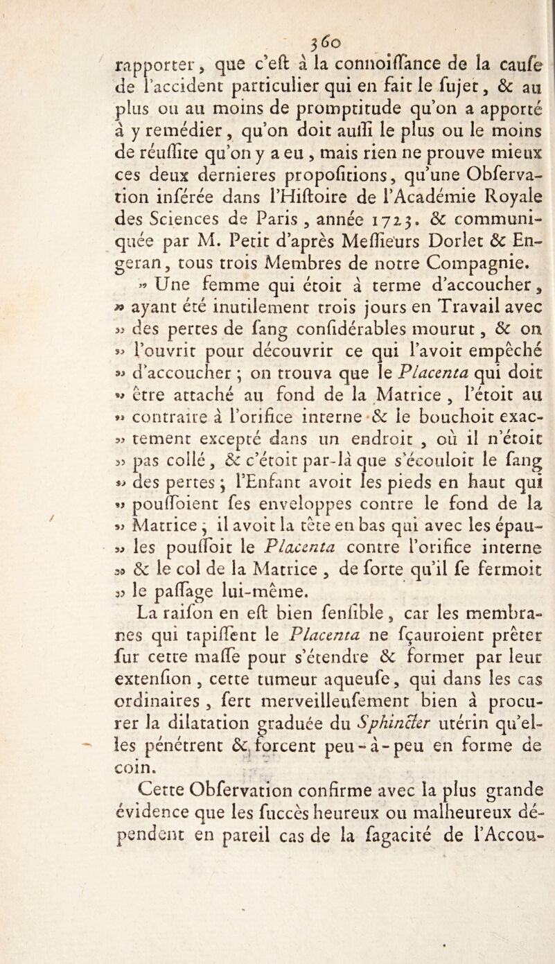 rapporter, que c'eft à la connoifPance de la caufe de l’accident particulier qui en fait le fujet, &amp; au plus ou au moins de promptitude qu’on a apporté à y remédier , qu’on doit auili le plus ou le moins de réuffice qu’on y a eu 5 mais rien ne prouve mieux ces deux dernieres propofitions, qu’une Obferva- tion inférée dans PHiftoire de l’Académie Royale des Sciences de Paris 5 année 1723. &amp; communi¬ quée par M. Petit d’après Meilleurs Dorlet &amp; En- geran, tous trois Membres de notre Compagnie. « Une femme qui étoit à terme d’accoucher 5 ayant été inutilement trois jours en Travail avec &gt;9 des pertes de fang confidérables mourut 5 Sc on l’ouvrit pour découvrir ce qui Pavoit empêché d’accoucher ; on trouva que le Placenta qui doit *9 être attaché au fond de la Matrice &gt; Pétoit au *» contraire à Porifi.ee interne &amp; le bouchoit exac- tement excepté dans un endroit , où il n’étoit 35 pas collé, &amp; c’était par-là que s'écoutait le fang des pertes ; PEnfant avoit les pieds en haut qui « pouffoient fes enveloppes contre le fond de la Matrice , il avoit la tête en bas qui avec les épau- 33 les poufloit le Placenta contre l’orifice interne 35 &amp; le col de la Matrice , de forte qu’il fe fermoir 3? le palfage lui-même. La raifon en efl: bien feniîble 3 car les membra¬ nes qui tapiflént le Placenta ne fçauroient prêter fur cette maffe pour s’étendre &amp; former par leur extenfion , cette tumeur aqueufe ? qui dans les cas ordinaires 3 fert merveilleufement bien à procu¬ rer la dilatation graduée du Sphincter utérin qu’el¬ les pénétrent &amp; .forcent peu-à-peu en forme de coin. Cette Obfervation confirme avec la plus grande évidence que les fuccès heureux ou malheureux dé¬ pendent en pareil cas de la fagacité de PAccqu-