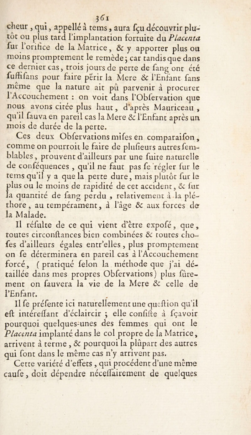 cheur , qui , appelle a tems, aura fçu découvrir plu¬ tôt ou plus tard l implantation fortuite du Placenta fur 1 orifice de la Matrice, &amp; y apporter plus ou moins promptement le remède; car tandis que dans ce dernier cas, trois jours de perte de fang ont été fuffifans pour faire périr la Mere &amp; l’Enfant fans meme que la nature ait pû parvenir à procurer 1 Accouchement : on voit dans l’Obfervation que nous avons citée plus haut, d’après Mauriceau , qu il fauva en pareil cas la Mere &amp; l’Enfant après un mois de durée de la perte* Ces deux Obfervations mifes en comparaifon, comme on pourroit le faire de plufieurs autres fem- blables, prouvent d’ailleurs par une fuite naturelle de conféquences , quil ne faut pas fe régler fur le tems qu’il y a que la perte dure, mais plutôt fur le plus ou le moins de rapidité de cet accident, 6c fur la quantité de lang perdu , relativement à la plé¬ thore, au tempérament, à iage &amp; aux forces de la Malade. Il réfuite de ce qui vient d’être expofé, que, toutes circonftances bien combinées &amp;c toutes cho- fes d’ailleurs égales entr’elles, plus promptement on fe déterminera en pareil cas a l’Accouchement forcé, (pratiqué félon la méthode que j’ai dé¬ taillée dans mes propres Obfervations) plus fine¬ ment on fauvera la vie de la Mere 6c celle de l’Enfant. Il fe préfente ici naturellement une queftion qu’il eft intéreffant d’éclaircir ; elle confifte à fçavoir pourquoi quelques-unes des femmes qui ont le Placenta implanté dans le col propre de la Matrice, arrivent à terme , &amp; pourquoi la plupart des autres qui font dans le meme cas n’y arrivent pas. Cette variété d’effets , qui procèdent d’une même caufe, doit dépendre néceffairement de quelques