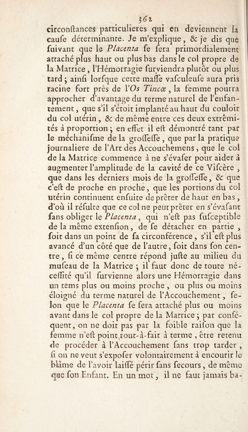 circonftances particulières qui en deviennent la caufe déterminante. Je m'explique, &amp; je dis que fuivant que le Placenta fe fera primordialement attaché plus haut ou plus bas dans le col propre de la Matrice, l’Hémorragie furviendra plutôt ou plus tard y ainfi lorfque cette malle vafculeufe aura pris racine fort près de l5Oi Tincœ , la femme pourra approcher d’avantage du terme naturel de Tenfan- cernent, que s’il s’étoit implanté au haut du couloir du col utérin , &amp; de meme entre ces deux extrémi¬ tés à proportion ; en effet il eft démontré tant par le méchanifme de la gtofTefle, que par la pratique journalière de TArt des Accouchemens, que le col de la Matrice commence à ne s évafer pour aider à augmenter l’amplitude de la cavité de ce Vifcère , que dans les derniers mois de la groiTefle, &amp; que t’eft de proche en proche, que les portions du coi utérin continuent enfuite de prêter de haut en bas , d’où il réfulte que ce col ne peut prêter en s’évafant fans obliger le Placenta, qui n’eft pas fufceptible de la même extenfion, de fe détacher en partie , foit dans un point de fa circonférence , s’il eft plus avancé d’un côté que de l’autre, foit dans fon cen» tre, fi ce même centre répond jufte au milieu du mufeau de la Matrice y il faut donc de toute né- ceffité qu’il furvienne alors une Hémorragie dans un tems plus ou moins proche , ou plus ou moins éloigné du terme naturel de l’Accouchement, fé¬ lon que le Placenta fe fera attaché plus ou moins avant dans le col propre de la Matrice y par consé¬ quent, on ne doit pas par la foible raifon que la femme n’eft point,tout-â-fait à terme , être retenu de procéder à l’Accouchement fans trop tarder , ii on ne veut s’expofer volontairement à encourir le blâme de l’avoir laifte périr fans fecours, de même