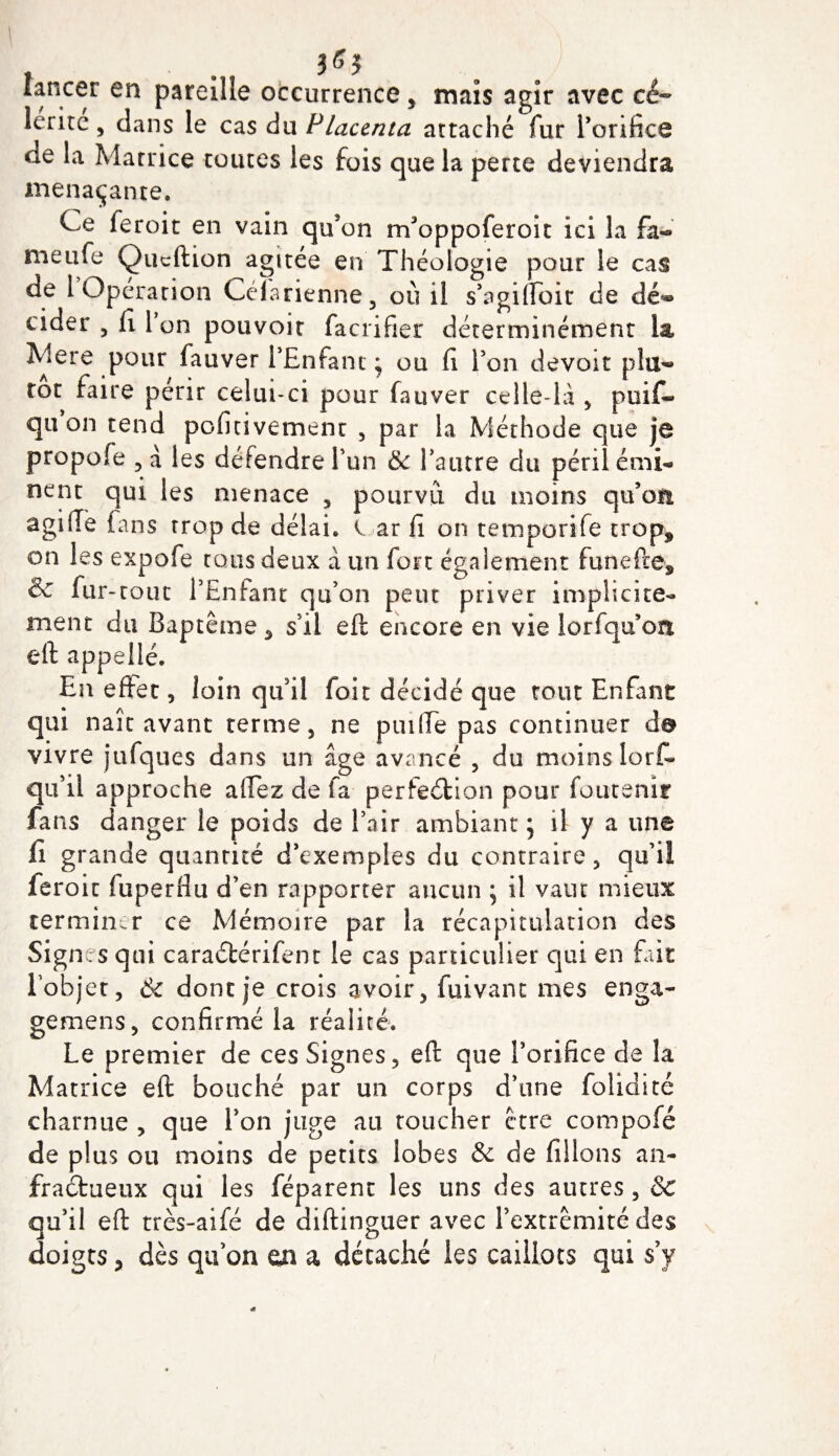 lancer en pareille occurrence, mais agir avec ce- lérire , clans le cas du Placenta attaché fur l’orifice &lt;ie la Matrice tomes les fois que la perte deviendra menaçante. Ce feroit en vain qu’on trfoppoferoit ici la fa- meufe Qucftion agitée en Théologie pour le cas de 1 Opération Célarienne, où il s’agilfoit de dé*® cider , fi 1 on pouvoir facrifier déterminément la Mere pour fauver l’Enfant • ou fi l’on devoir plu¬ tôt faire périr celui-ci pour fauver celle-là &gt; puif- qti on tend pofitivement , par la Méthode que je propofe , à les défendre l’un ëc l’autre du péril émi¬ nent qui les menace , pourvu du moins qu’on agifiè fans trop de délai, l ar fi on temporife trop, on les expofe tous deux à un fort également funefte* &amp; fur-tout l’Enfant qu’on peut priver implicite¬ ment du Baptême , s’il eft encore en vie lorfquon eft appelle. En effet, loin qu’il foie décidé que tout Enfant qui naît avant terme, ne puilfe pas continuer d© vivre jufques dans un âge avancé , du moins lorf- qu’il approche afiez de fa perfection pour foutenir fans danger le poids de l’air ambiant 5 il y a une fi grande quantité d’exemples du contraire, qu’ii feroit fuperfiu d’en rapporter aucun ; il vain mieux terminer ce Mémoire par la récapitulation des Signes qui caraéférifent le cas particulier qui en fait Lobjet, 6c dont je crois avoir, fuivant mes en ga¬ ge mens , confirmé la réalité. Le premier de ces Signes, eft que l’orifice de la Matrice eft bouché par un corps d’une foliaire charnue , que l’on juge au toucher être compofé de plus ou moins de petits lobes &amp; de filions an¬ fractueux qui les féparent les uns des autres, Sc qu’il eft très-aifé de diftinguer avec l’extrémité des doigts, dès qu’on en a décaché les caillots qui s’y