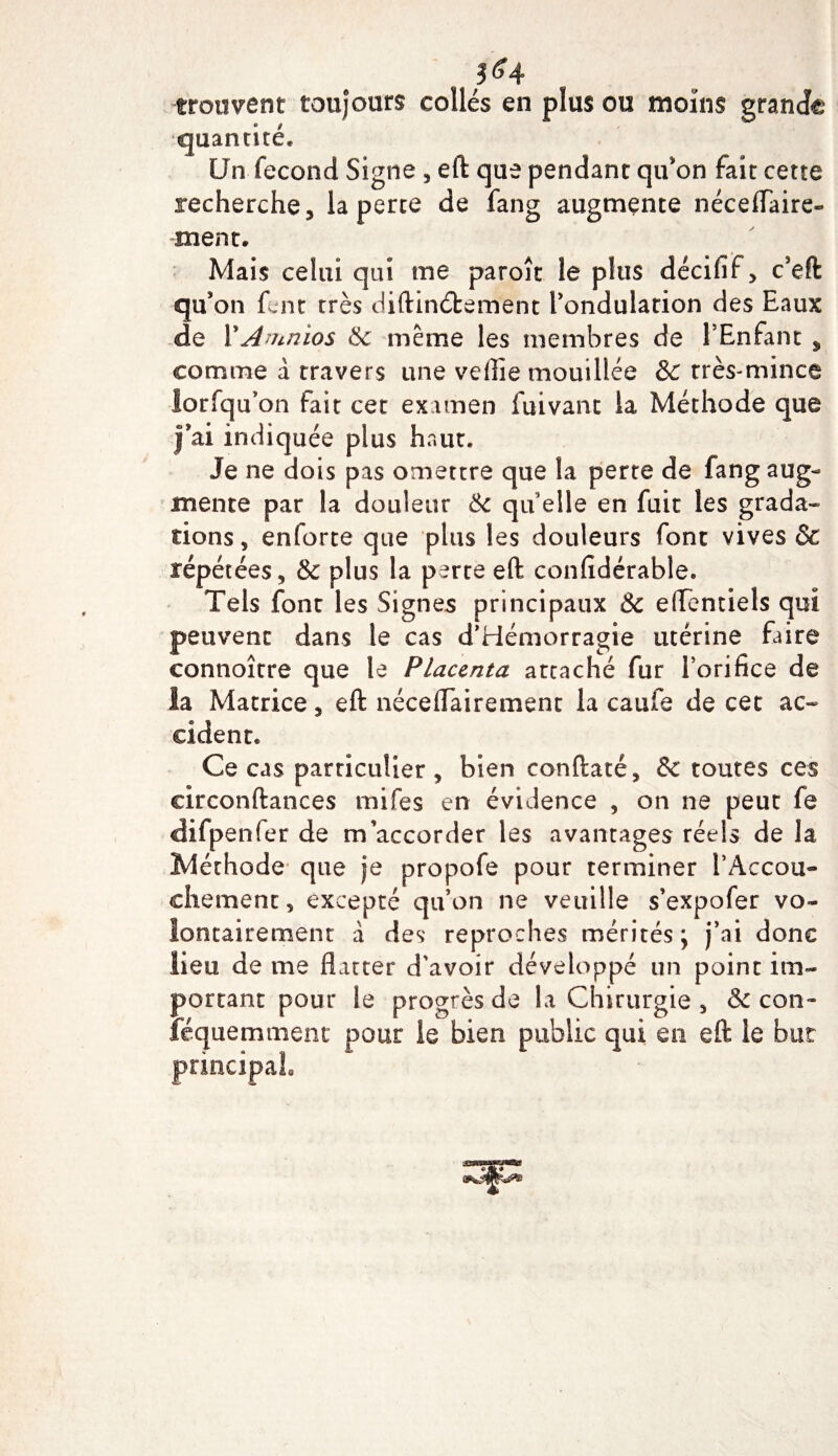 ;&lt;4 trouvent toujours collés en plus ou moins grande quantité* Un fécond Signe , eft que pendant qu'on fait cette recherche, la perte de fan g augmente néceffaire- ment. Mais celui qui me paroît le plus décifif, c'eft qu'on fent très diftinétement l'ondulation des Eaux de PAmnios 6c même les membres de PEnfant * comme à travers une veflie mouillée &amp; très-mince lorfqu’on fait cet examen fuivant la Méthode que J’ai indiquée plus haut. Je ne dois pas omettre que la perte de fang aug¬ mente par la douleur 6c qu elle en fuit les grada¬ tions, enforte que plus les douleurs font vives &amp; répétées, &amp; plus la perte eft confidérable. Tels font les Signes principaux &amp; eftentiels qui peuvent dans le cas d’Hémorragie utérine faire connoître que te Placenta attaché fur Porifice de la Matrice, eft néceflairement la caufe de cet ac¬ cident. Ce cas particulier , bien conftaté, &amp; toutes ces circonftances mifes en évidence , on ne peut fe difpenfer de m’accorder les avantages réels de la Méthode que je propofe pour terminer l'Accou¬ chement, excepté qu’on ne veuille s’expofer vo¬ lontairement a des reproches mérités; j’ai donc lieu de me flatter d'avoir développé un point im¬ portant pour le progrès de la Chirurgie , &amp; con- iéquemment pour le bien public qui en eft le but principal.
