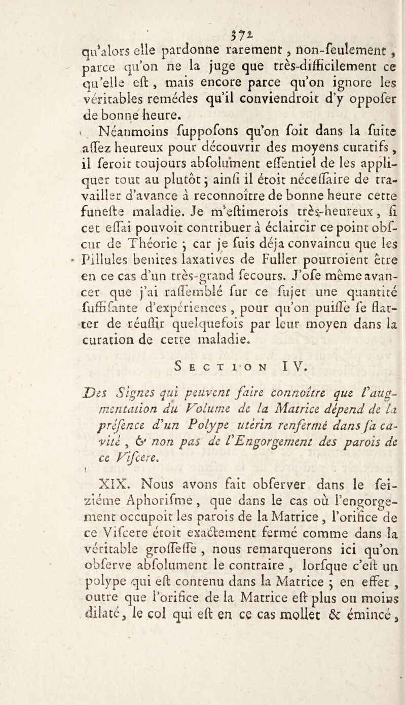 m qu alors elle pardonne rarement, non-feulement 3 parce qu’on ne la juge que très-difficilement ce qu’elle eft 5 mais encore parce qu’on ignore les véritables remèdes qu’il conviendroit d’y oppofer de bonne heure. » Néanmoins fuppofons quon fort dans la fuite affez heureux pour découvrir des moyens curatifs, il feroit toujours abfolument efTentiei de les appli¬ quer tout au plutôt j ainfi il étoit nécefiaire de tra¬ vailler d’avance à reconnaître de bonne heure cette funefte maladie. Je m’eftimerois très-heureux 5 fi. cet effai pouvoir contribuer à éclaircir ce point obf- cur de Théorie ; car je fuis déjà convaincu que les * Filiales benites laxatives de Fuller pourroient être en ce cas d’un très-grand fecours. J’ofe même avan¬ cer que j’ai raflemblé fur ce fujet une quantité fuffifante d’expériences 5 pour qu’on puille fe flat¬ ter de réuffir quelquefois par leur moyen dans ia curation de cette maladie. Section IV. Des Signes qui peuvent faire connaître que Vaug¬ mentation du Volume de la Matrice dépend de ta préfence d'un Polype utérin renfermé dans fa ca¬ vité 5 6J non pas de VEngorgement des parois de ce Vifcere. i e XIX, Nous avons fait obferver dans le fei- ziéine Aphorifme, que dans le cas où f engorge¬ ment occupoit les parois de la Matrice , l’orifice de ce Vifcere étoit exactement fermé comme dans la véritable groffefle , nous remarquerons ici qu’on obierve abfolument le contraire &gt; lorfque c’eft un polype qui eft contenu dans la Matrice ; en effet 5 outre que l’orifice de la Matrice eft plus ou moins dilaté 3 le col qui eft en ce cas mollet &amp; émincé *