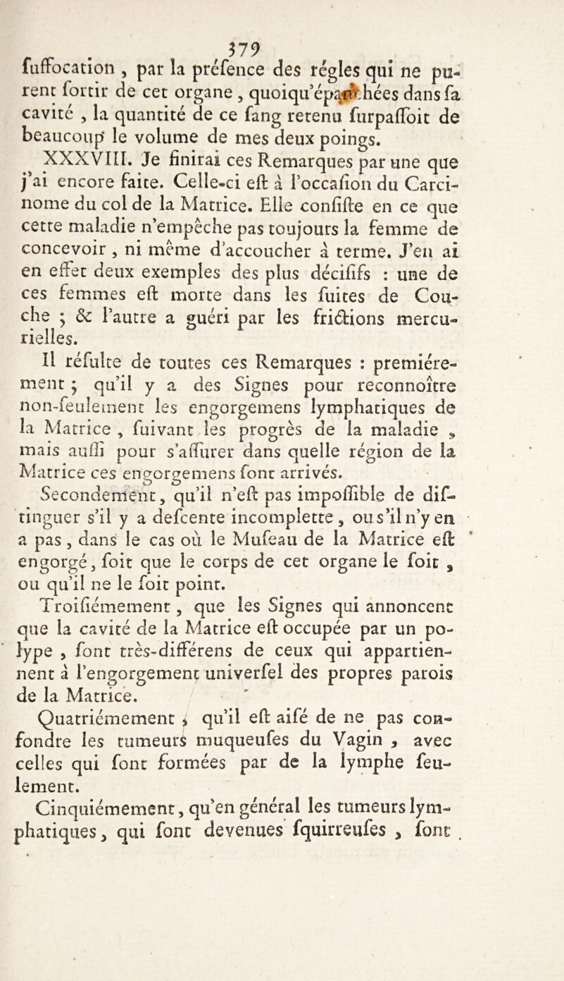 $79 lufrbcation , par la préfence des régies qui ne pu¬ rent fortir de cet organe , quoiqu’épanthées dans fa cavité , la quantité de ce fang retenu furpafloit de beaucoup* le volume de mes deux poings. XXXVIII. Je finirai ces Remarques par une que j’ai encore faite. Celle-ci eft à l’occafion du Carci¬ nome du col de la Matrice. Elle confifte en ce que cette maladie n’empêche pas toujours la femme de concevoir , ni même d'accoucher à terme. J’en ai en effet deux exemples des plus décififs : une de ces femmes eft morte dans les fuites de Cou¬ che ; &amp; l’autre a guéri par les fridions mercu¬ rielles. Il réfuite de toutes ces Remarques : première¬ ment ; qu’il y a des Signes pour reconnoître nomfeulement les engorgemens lymphatiques de la Matrice , fuivant les progrès de la maladie ÿ mais auffi pour s *a durer dans quelle région de la Matrice ces engorgemens font arrivés. Secondement, qu’il n’eft pas impoilible de dif- tinguer s’il y a defcente incomplette, ou s’il n’y en * a pas, dans le cas où le Mufeau de la Matrice eft engorgé, foit que le corps de cet organe le foit 3 ou qu’il ne le foit point. Troifiémement, que les Signes qui annoncent que la cavité de la Matrice eft occupée par un po¬ lype , font très-différens de ceux qui appartien¬ nent à l’engorgement univerfel des propres parois de la Matrice. Quatrièmement i qu’il eft aifé de ne pas con¬ fondre les tumeurs muqueufes du Vagin * avec celles qui font formées par de la lymphe feu¬ lement. Cinquièmement, qu’en générai les tumeurs lym¬ phatiques , qui font devenues fquirreufes % ioni #
