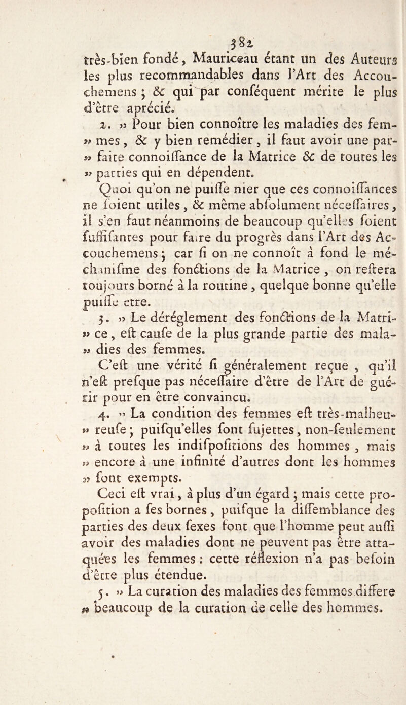 très-bien fondé, Mauriceau étant un des Auteurs îes plus recommandables dans l’Art des Accou- chemens j &amp; qui par conféquent mérite le plus d’être aprécié. 2. » Pour bien connoître les maladies des fem- » mes , &amp; y bien remédier 5 il faut avoir une par- » faite eonnoifiance de la Matrice &amp; de toutes les parties qui en dépendent. Quoi qu’on ne puiflfe mer que ces connoifiances ne foient utiles , &amp; même abfolument néceflaires, il s’en faut néanmoins de beaucoup qu’elles foient fuffifanres pour faire du progrès dans l’Art des Ac~ coucheniensj car fi on ne connoîr à fond le me- chimfme des fonctions de la Matrice , on reftera toujours borné à la routine , quelque bonne qu’elle puiflfe etre. 3. s? Le déréglement des fondions de la Matri- ce, eft caufe de la plus grande partie des mala- 9» dies des femmes. C’eft une vérité fi généralement reçue , qu’il n’eft prefque pas néceflfaire d’être de l’Art de gué¬ rir pour en être convaincu. 4. » La condition des femmes eft très malheti-» reufe; puifqu’elles font fujettes, non-feulement ^3 à toutes les indifpofirions des hommes , mais « encore à une infinité d’autres dont les hommes 3? font exempts. Ceci eft vrai, à plus d’un égard ; mais cette pro- pofition a fes bornes, puifque la diflfemblance des parties des deux fexes font que l’homme peut auffi avoir des maladies dont ne peuvent pas être atta¬ quées 1 es femmes : cette réflexion n’a pas beioin d’être plus étendue. 5. » La curation des maladies des femmes différé 0 beaucoup de la curation de celle des hommes.