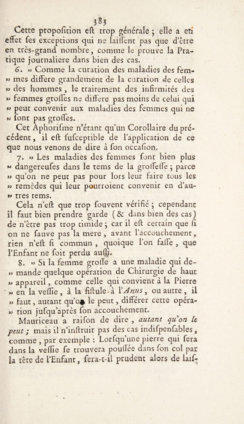 î8j Cette proportion eft trop generale * elle a eh effet fes,exceptions qui ne biffent pas que d’être en très-grand nombre, comme le prouve la Pra¬ tique journalière dans bien des cas. G. »&gt; Comme la curation des maladies des fern- « mes différé grandement de la curation de celles » des hommes , le traitement des infirmités des w femmes grolfes ne différé pas moins de celui qui ” peut convenir aux maladies des femmes qui ne « font pas greffes. Cet Aphorifme n’étant qu’un Corollaire du pré¬ cédent , il eft fufeeptibie de l’application de ce que nous venons de dire à Ton occafion. 7. » Les maladies des femmes font bien plus « dangereufes dans le te ms de la groffeffe j parce i&gt; qu’on ne peut pas pour lors leur faire tous les « remèdes qui leur pourroienc convenir en d’au- w très tems. Cela n’eft que trop (cuvent vérifié ; cependant il faut bien prendre garde (&amp; dans bien des cas) de n’être pas trop timide j car il eft certain que fi on ne fauve pas la mere , avant l’accouchement, rien n’eft fi commun , quoique l’on fa fie , que FEnfant ne foit perdu auffi. S. » Si la femme groffe a une maladie qui de- n mande quelque opération de Chirurgie de haut „ appareil, comme celle qui convient à la Pierre ■ » en la vefîie , à la fiftule-à X Anus , ou autre, il „ faut, autant quo# le peut, différer cette opéra- tion jufqu’après fon accouchement* Mauriceau a raifon de dire , autant qu on i&amp; peut ; mais il n’inftruit pas des cas indifpenfables, comme , par exemple : Lorfqu une pierre qui fera dans la veffie fe trouvera pouiîée dans fon col par la tête de FEnfant, fera-t-il prudent alors de laÆ