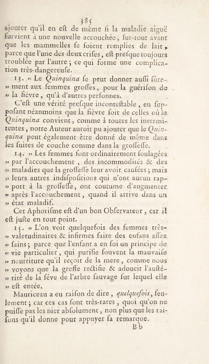 *«5 ., ajouter qui! en eft de même fi îa maladie aigue fument dune nouvelle accouchée * fur-tout avant que les mammelles le loient remplies de lait &gt; parce que Tune des deuxcrifçs, eft prefque toujours troublée par l’autre ; ce qui forme une complica¬ tion très-dangereufe. 13. « Le Quinquina fe peut donner auflî fore- ment aux femmes greffes, pour la guérifon de « la fièvre , qu’à d’autres perfonnes. C’eft une vérité prefque inconteffabîe , en fop- pofant néanmoins c]ue la fièvre foie de celles ouïe Quinquina convient, comme à toutes les intérim- tentes , notre Auteur auroit pu ajouter que le Quin¬ quina peut également être donné de même dans les fuites de couche comme dans la groffeffe, 14. » Les femmes font ordinairement foulagées « par raccouchement , des incommodités 5c des 9&gt; maladies que la gro fieffé leur avoir caufées 5 mais leurs autres indifpofitions qui n’ont aucun rap~ porc à îa greffe (fe, ont coutume d’angmentefc w après raccouchement, quand il arrive dans ua « état maladif Cet Aphorifme eft d’un bon Gbfervateur 3 car i! eft jufte en tout point. 15. » L/on voit quelquefois des femmes très- valétudinaires 5c infirmes faire des enfans affex fains j parce que l’enfant a en foi un principe de vie particulier , qui purifie fou vent la mauvaife 5# nourriture qu’il reçoit de la mere, comme nous voyons que îa greffe redifîe &amp; adoucit l’aufté- rité de la fève de l’arbre fauvage fur lequel elle eft entée,. Mauriceau a eu raifon de dire , quelquefois, feu¬ lement, car ces cas font très-rares , quoi qu’on ne puiffè pas les nier abfolumenc, non plus que les rai- fous qu’il donne pour appuyer fa remarque, B b D 19 *5 33 33 33